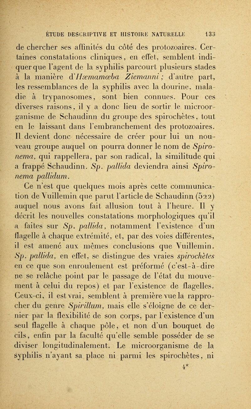 de chercher ses affinités du côté des protozoaires. Cer- taines constatations chniques, en effet, semblent indi- quer que l'agent de la syphilis parcourt plusieurs stades à la manière d'Hœmamœba Ziemanni ; d'autre part, les ressemblances de la syphilis avec la dourine, mala- die à trypanosomes, sont bien connues. Pour ces diverses raisons, il y a donc lieu de sortir le microor- ganisme de Schaudinn du groupe des spirochètes, tout en le laissant dans l'embranchement des protozoaires. Il devient donc nécessaire de créer pour lui un nou- veau groupe auquel on pourra donner le nom de Spiro- nema, qui rappellera, par son radical, la similitude qui a frappé Schaudinn. Sp. pallida deviendra ainsi Spiro- iiema palliduin. Ce n'est que quelques mois après cette communica- tion de\uillemin que parut l'article de Schaudinn (622) auquel nous avons fait allusion tout à l'heure. Il y décrit les nouvelles constatations morphologiques qu'il a faites sur Sp. pallida, notamment l'existence d'un flagelle à chaque extrémité, et, par des voies différentes, il est amené aux mêmes conclusions que Yuillemin. Sp. pallida, en effet, se distingue des vraies spirochètes en ce que son enroulement est préformé (c'est-à-dire ne se relâche point par le passage de l'état du mouve- ment à celui du repos) et par l'existence de flagelles. Ceux-ci, il est vrai, semblent à première vue la rappro- cher du genre Spirilliim, mais elle s'éloigne de ce der- nier par la flexibilité de son corps, par l'existence d'un seul flagelle à chaque pôle, et non d'un bouquet de cils, enfin par la faculté qu'elle semble posséder de se diviser longitudinalement. Le microorganisme de la syphilis n'ayant sa place ni parmi les spirochètes, ni 4*