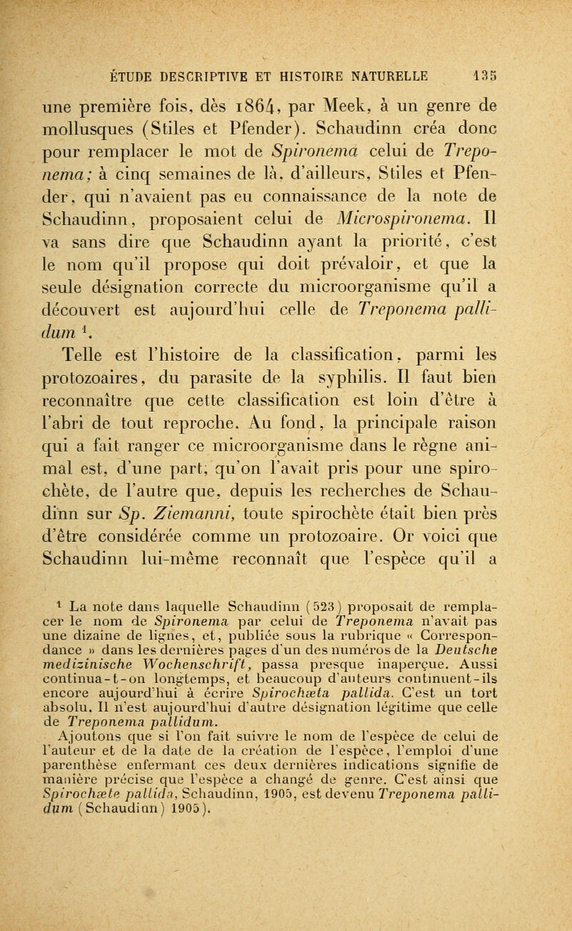 une première fois, dès i864, par Meek, à un genre de mollusques (Stiles et Pfender). Schaudinn créa donc pour remplacer le mot de Spironema celui de Trepo- nema; à cinq semaines de là, d'ailleurs, Stiles et Pfen- der, qui n'avaient pas eu connaissance de la note de Schaudinn, proposaient celui de Microspironema. Il va sans dire que Schaudinn ayant la priorité, c'est le nom qu'il propose qui doit prévaloir, et que la seule désignation correcte du microorganisme qu'il a découvert est aujourd'hui celle de Treponema palli- dum ^ Telle est l'histoire de la classification, parmi les protozoaires, du parasite de la syphilis. Il faut bien reconnaître que cette classification est loin d'être à l'abri de tout reproche. Au fond, la principale raison qui a fait ranger ce microorganisme dans le règne ani- mal est, d'une part, qu'on l'avait pris pour une spiro- chète, de l'autre que, depuis les recherches de Schau- dinn sur Sp. Ziemanni, toute spirochète était bien près d'être considérée comme un protozoaire. Or voici que Schaudinn lui-même reconnaît que l'espèce qu'il a 1 La note dans laquelle Schaudinn ( 523 ) proposait de rempla- cer le nom de Spironema par celui de Treponema n'avait pas une dizaine de lignes, et, publiée sous la rubrique x Correspon- dance » dans les dernières pages d'un des numéros de la Deutsche medizinische Wochenschrift, passa presque inaperçue. Aussi continua-1-on longtemps, et beaucoup d'auteurs continuent-ils encore aujourd'hui à écrire Spirochœta pallida. C'est un tort absolu. Il n'est aujourd'hui d'autre désignation légitime que celle de Treponema paUidum. Ajoutons que si l'on fait suivre le nom de l'espèce de celui de l'auteur et de la date de la création de l'espèce, l'emploi d'une parenthèse enfermant ces deux dernières indications signifie de manière précise que l'espèce a changé de genre. C'est ainsi que Spirochœte pallida, Schaudinn, 1905, est devenu Treponema palli- (/izm (Schaudinn) 1905).