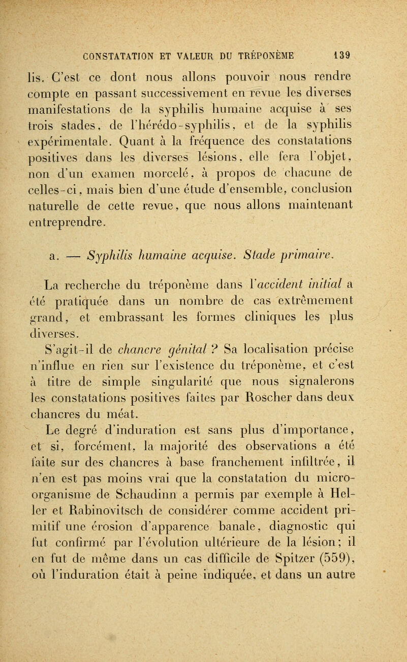 lis. C'est ce dont nous allons pouvoir nous rendre compte en passant successivement en revue les diverses manifestations de la syphilis humaine acquise à ses trois stades, de l'hérédo-syphilis, et de la syphilis expérimentale. Quant à la fréquence des constatations positives dans les diverses lésions, elle fera l'objet, non d'un examen morcelé, à propos de chacune de celles-ci, mais bien d'une étude d'ensemble, conclusion naturelle de cette revue, que nous allons maintenant entreprendre. a. — Syphilis humaine acquise. Stade primaire. La recherche du tréponème dans Y accident initial a été pratiquée dans un nombre de cas extrêmement grand, et embrassant les formes cliniques les plus diverses. S'agit-il de chancre génital ? Sa localisation précise n'influe en rien sur l'existence du tréponème, et c'est à titre de simple singularité que nous signalerons les constatations positives faites par Roscher dans deux chancres du méat. Le degré d'induration est sans plus d'importance, et si, forcément, la majorité des observations a été mite sur des chancres à base franchement infdtrée, il n'en est pas moins vrai que la constatation du micro- organisme de Schaudinn a permis par exemple à Hel- 1er et Rabinovitsch de considérer comme accident pri- mitif une érosion d'apparence banale, diagnostic qui fut confirmé par l'évolution ultérieure de la lésion; il en fut de même dans un cas difficile de Spitzer (559), où l'induration était à peine indiquée, et dans un autre