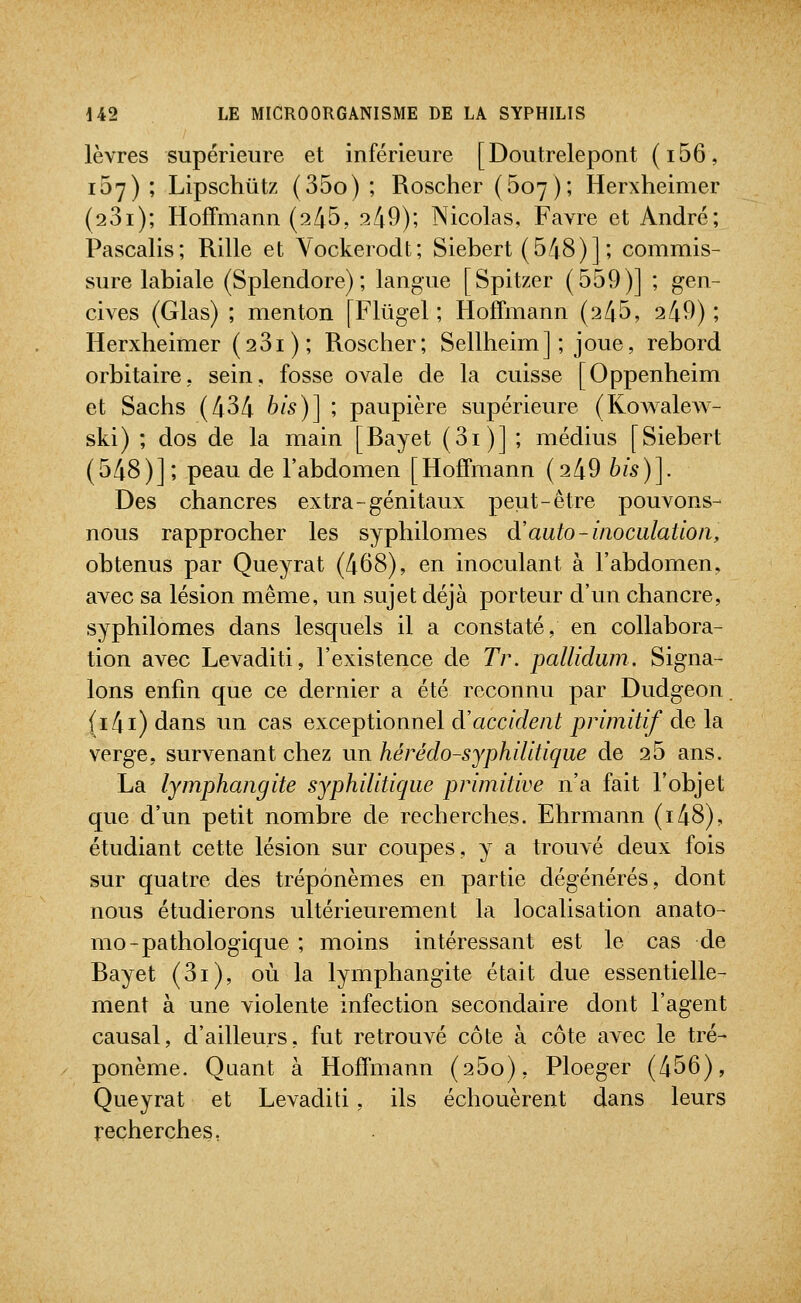 lèvres supérieure et inférieure [Doutrelepont (i56, 107) ; Lipschûtz (35o) ; Roscher (507); Herxheimer (23i); Hoffmann (^45, 249); Nicolas, Favre et André; Pascalis; Rille et Yockeroclt; Siebert (548)]; commis- sure labiale (Splendore) ; langue [Spitzer (559)] ; gen- cives (Glas) ; menton [Fltigel ; Hoffmann (245, 249); Herxheimer (281); Roscher; Sellheim] ; joue, rebord orbitaire, sein, fosse ovale de la cuisse [Oppenheim et Sachs (434 bis)] ; paupière supérieure (Kovs^alew- ski) ; dos de la main [Rayet (3i)] ; médius [Siebert (548)]; peau de l'abdomen [Hoffmann (249 bis)]. Des chancres extra-génitaux peut-être pouvons- nous rapprocher les syphilomes à'auto-inoculation, obtenus par Queyrat (468), en inoculant à l'abdomen, avec sa lésion même, un sujet déjà porteur d'un chancre, syphilomes dans lesquels il a constaté, en collabora- tion avec Levaditi, l'existence de Tr. pallidum. Signa- lons enfin que ce dernier a été reconnu par Dudgeon. (i4i) dans un cas exceptionnel d'accident primitif de la verge, survenant chez un hérédo-sjphilitique de 25 ans. La lymphangite syphilitique primitive n'a fait l'objet que d'un petit nombre de recherches. Ehrmann (i48), étudiant cette lésion sur coupes, y a trouvé deux fois sur quatre des tréponèmes en partie dégénérés, dont nous étudierons ultérieurement la localisation anato- mo-pathologique ; moins intéressant est le cas de Rayet (3i), où la lymphangite était due essentielle- ment à une violente infection secondaire dont l'agent causal, d'ailleurs, fut retrouvé côte à côte avec le tré- ponème. Quant à Hoffmann (25o), Ploeger (456), Queyrat et Levaditi, ils échouèrent dans leurs recherches,