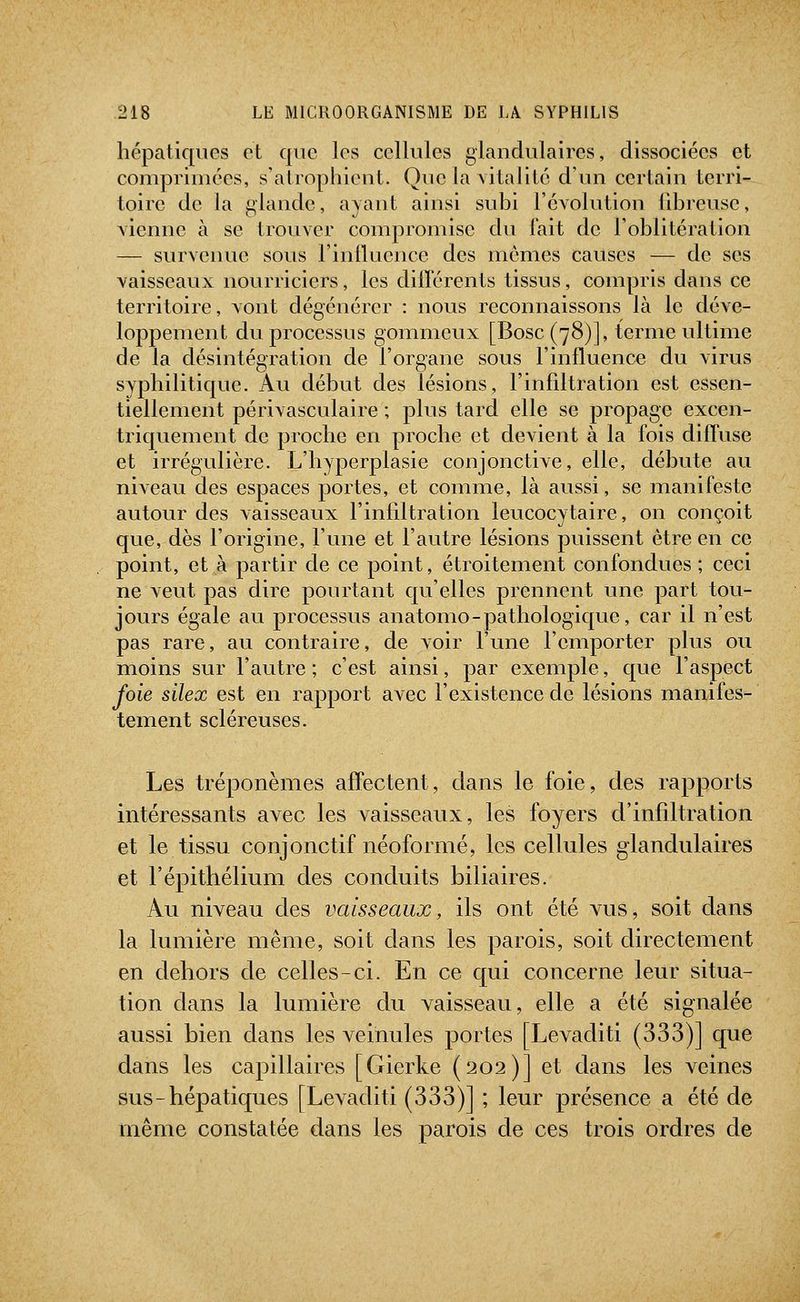 hépatiques et que les cellules glandulaires, dissociées et comprimées, s'atrophient. Que la vitalité d'un certain terri- toire de la glande, avant ainsi suhi l'évolution Qbrcuse, vienne à se trouver compromise du lait de l'oblitération — surveiuie sous l'iniluence des mômes causes — de ses vaisseaux nourriciers, les différents tissus, compris dans ce territoire, vont dégénérer : nous reconnaissons là le déve- loppement du processus gommeux [Bosc(78)], terme ultime de la désintégration de l'organe sous l'influence du virus syphilitique. Au début des lésions, l'infdtration est essen- tiellement périvasculaire ; plus tard elle se propage excen- triquement de proche en proche et devient à la fois diffuse et irrégulière. L'hyperplasie conjonctive, elle, débute au niveau des espaces portes, et comme, là aussi, se manifeste autour des vaisseaux l'infiltration leucocytaire, on conçoit que, dès l'origine, l'une et l'autre lésions puissent être en ce point, et à partir de ce point, étroitement confondues ; ceci ne veut pas dire pourtant qu'elles prennent une part tou- jours égale au processus anatomo-pathologicjue, car il n'est pas rare, au contraire, de voir l'une l'emporter plus ou moins sur l'autre ; c'est ainsi, par exemple, cjue l'aspect foie silex est en rapport avec l'existence de lésions manifes- tement scléreuses. Les tréponèmes affectent, dans le foie, des rapports intéressants avec les vaisseaux, les foyers d'infiltration et le tissu conjonctif néoformé, les cellules glandulaires et l'épithélium des conduits biliaires. Au niveau des vaisseaux, ils ont été vus, soit dans la lumière même, soit dans les parois, soit directement en dehors de celles-ci. En ce qui concerne leur situa- tion dans la lumière du vaisseau, elle a été signalée aussi bien dans les veinules portes [Levaditi (333)] que dans les capillaires [Gierke (202)] et dans les veines sus-hépatiques [Levaditi (333)] ; leur présence a été de même constatée dans les parois de ces trois ordres de