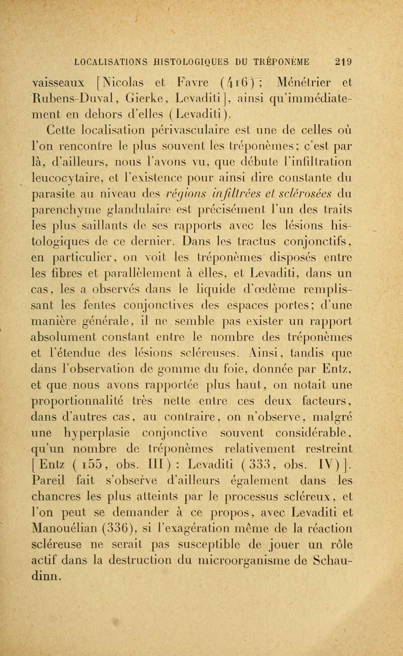 vaisseaux [Nicolas et Favre (4i6) ; Ménétrier et Rubens-Duval, Gierke, Levaditi], ainsi qu'immédiate- ment en dehors d'elles (Levaditi). Cette localisation périvasculaire est une de celles où l'on rencontre le plus souvent les tréponèmes ; c'est par là, d'ailleurs, nous l'avons vu, que débute l'infiltration leucocytaire, et l'existence pour ainsi dire constante du parasite au niveau des régions infiltrées et sclérosées du parenchyme glandulaire est précisément l'un des traits les plus saillants de ses rapports avec les lésions his- tologiques de ce dernier. Dans les tractus conjonctifs, en particulier, on voit les tréponèmes disposés entre les fibres et parallèlement à elles, et Levaditi, dans un cas, les a observés dans le liquide d'œdème remplis- sant les fentes conjonctives des espaces portes; d'une manière générale, il ne semble pas exister un rapport absolument constant entre le nombre des tréponèmes et l'étendue des lésions scléreuses. Ainsi, tandis que dans l'observation de gomme gIu foie, donnée par Entz, et que nous avons rapportée plus haut, on notait une proportionnalité très nette entre ces deux facteurs, dans d'autres cas, au contraire, on n'observe, malgré une hyperplasie conjonctive souvent considérable, qu'un nombre de tréponèmes relativement restreint [Entz (i55, obs. III): Levaditi (333, obs. lY)]. Pareil fait s'observe d'ailleurs également dans les chancres les plus atteints par le processus scléreux, et l'on peut se demander à ce propos, avec Levaditi et Manouélian (336), si l'exagération même de la réaction scléreuse ne serait pas susceptible de jouer un rôle actif dans la destruction du microorganisme de Schau- dinn.