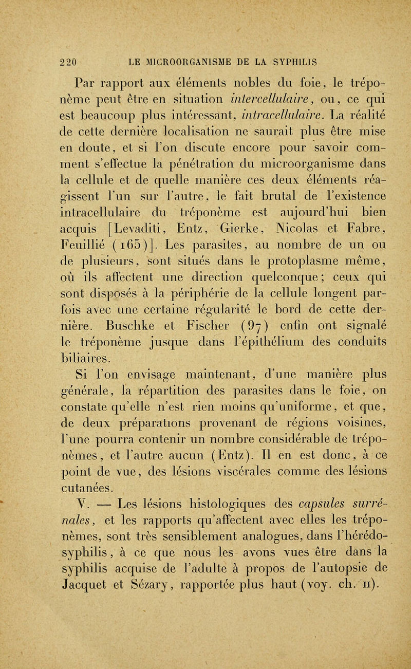 Par rapport aux éléments nobles du foie, le trépo- nème peut être en situation intercellulaire, ou, ce qui est beaucoup plus intéressant, intracellulaire. La réalité de cette dernière localisation ne saurait plus être mise en doute, et si l'on discute encore pour savoir com- ment s'eflectue la pénétration du microorganisme dans la cellule et de quelle manière ces deux éléments réa- gissent l'un sur l'autre, le fait brutal de l'existence intracellulaire du tréponème est aujourd'hui bien acquis [Levaditi, Entz, Gierke, Nicolas et Fabre, Feuillié (i65)]. Les parasites, au nombre de un ou de plusieurs, sont situés dans le protoplasme même, où ils affectent une direction quelconque ; ceux qui sont disposés à la périphérie de la cellule longent par- fois avec une certaine régularité le bord de cette der- nière. Buschke et Fischer (97) enfin ont signalé le tréponème jusque dans l'épithélium des conduits biliaires. Si l'on envisage maintenant, d'une manière plus générale, la répartition des parasites dans le foie, on constate qu'elle n'est rien moins qu'uniforme, et que, de deux préparations provenant de régions voisines, l'une pourra contenir un nombre considérable de trépo- nèmes, et l'autre aucun (Entz). Il en est donc, à ce point de vue, des lésions viscérales comme des lésions cutanées. Y. — Les lésions histologiques des capsules surré- nales, et les rapports qu'affectent avec elles les trépo- nèmes, sont très sensiblement analogues, dans l'hérédo- syphilis, à ce que nous les avons vues être dans la syphilis acquise de l'adulte à propos de l'autopsie de Jacquet et Sézary, rapportée plus haut (voy. ch. 11).