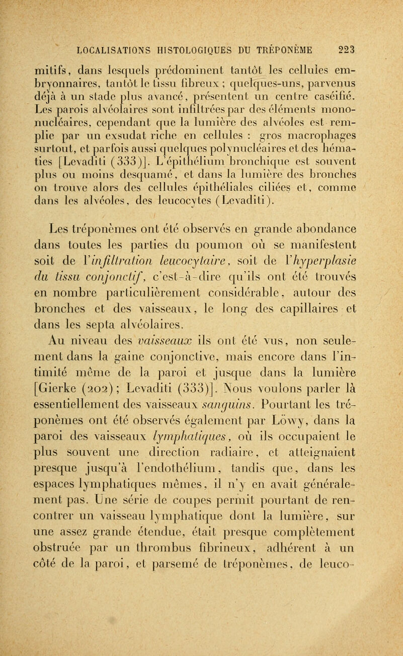 mitifs, dans lesquels prédominent tantôt les cellules em- bryonnaires, tantôt le tissu fibreux; quelques-uns, parvenus déjà à un stade plus avancé, présentent un centre caséifié. Les parois alvéolaires sont infiltrées par des éléments mono- nucléaires, cependant que la lumière des alvéoles est rem- j)lie par un exsudât riche en cellules : gros macropliages surtout, et parfois aussi quelques polynucléaires et des héma- ties [Levaditi (333)]. L'épithélium bronchique est souvent plus ou moins desquamé, et dans la lumière des bronches on trouve alors des cellules épithéliales ciliées et, comme dans les alvéoles, des leucocytes (Levaditi). Les tréponèmes ont été observés en grande abondance clans toutes les parties du poumon où se manifestent soit de Y infiltration leucocytaire, soit de Yhyperplasie du tissu conjonctif, c'est-à-dire qu'ils ont été trouvés en nombre particulièrement considérable, autour des bronches et des vaisseaux, le long des capillaires et dans les sep ta alvéolaires. Au niveau des vaisseaux ils ont été vus, non seule- ment dans la gaine conjonctive, mais encore dans l'in- timité même de la paroi et jusque clans la lumière [Gierke (202); Levaditi (333)]. Nous voulons parler là essentiellement des \diissesiux sanguins. Pourtant les tré- ponèmes ont été observés également par Lowy, clans la paroi des vaisseaux lymphatiques, où ils occupaient le plus souvent une direction racliaire, et atteignaient presque jusqu'à l'endothélium, tandis c{ue, dans les espaces lymphatiques mêmes, il n'y en avait générale- ment pas. Une série de coupes permit pourtant de ren- contrer un vaisseau lymphatique dont la lumière, sur une assez grande étendue, était presque complètement obstruée par un thrombus fibrineux, adhérent à un côté de la paroi, et parsemé de tréponèmes, de leuco-