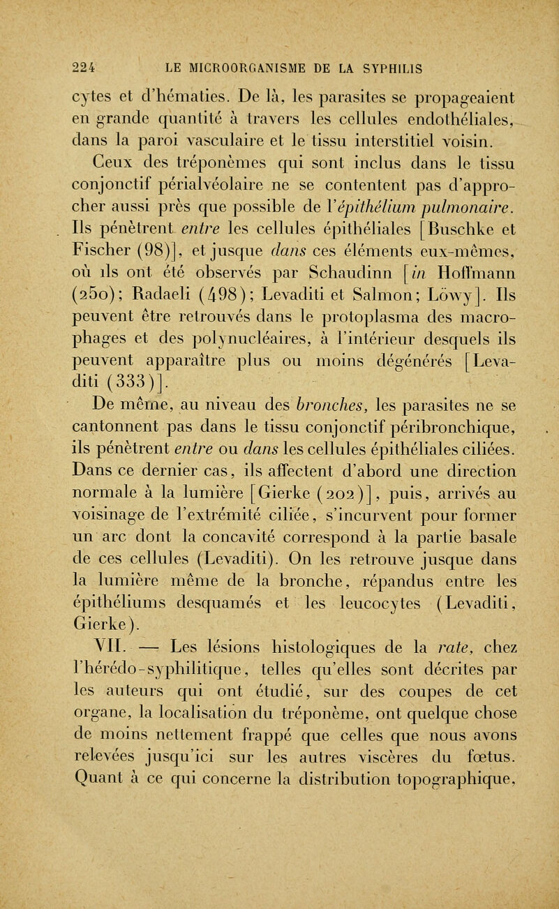 cytes et d'hématies. De là, les parasites se propageaient en grande quantité à travers les cellules endothéliales, dans la paroi vasculaire et le tissu interstitiel voisin. Ceux des tréponèmes qui sont inclus dans le tissu conjonctif périalvéolaire ne se contentent pas d'appro- cher aussi près que possible de Vépithéliwn pulmonaire. Ils pénètrent entre les cellules épithéliales [Buschke et Fischer (98)], et jusque dans ces éléments eux-mêmes, où ds ont été observés par Schaudinn [//? HolTmann (260); Radaeli (498); Levaditi et Salmon; Lowy]. Ils peuvent être retrouvés dans le protoplasma des macro- phages et des polynucléaires, à l'intérieur desquels ils peuvent apparaître plus ou moins dégénérés [Leva- diti (333)]. De même, au niveau des bronches, les parasites ne se cantonnent pas dans le tissu conjonctif péribronchique, ils pénètrent entre ou dans les cellules épithéliales ciliées. Dans ce dernier cas, ils affectent d'abord une direction normale à la lumière [Gierke (202)], puis, arrivés au voisinage de l'extrémité ciliée, s'incurvent pour former un arc dont la concavité correspond à la partie basale de ces cellules (Levaditi). On les retrouve jusque dans la lumière même de la bronche, répandus entre les épithéliums desquames et les leucocytes (Levaditi, Gierke ). VIL — Les lésions histologiques de la rate, chez l'hérédo-syphilitique, telles qu'elles sont décrites par les auteurs qui ont étudié, sur des coupes de cet organe, la localisation du tréponème, ont quelque chose de moins nettement frappé que celles que nous avons relevées jusqu'ici sur les autres viscères du fœtus. Quant à ce qui concerne la distribution topographique.