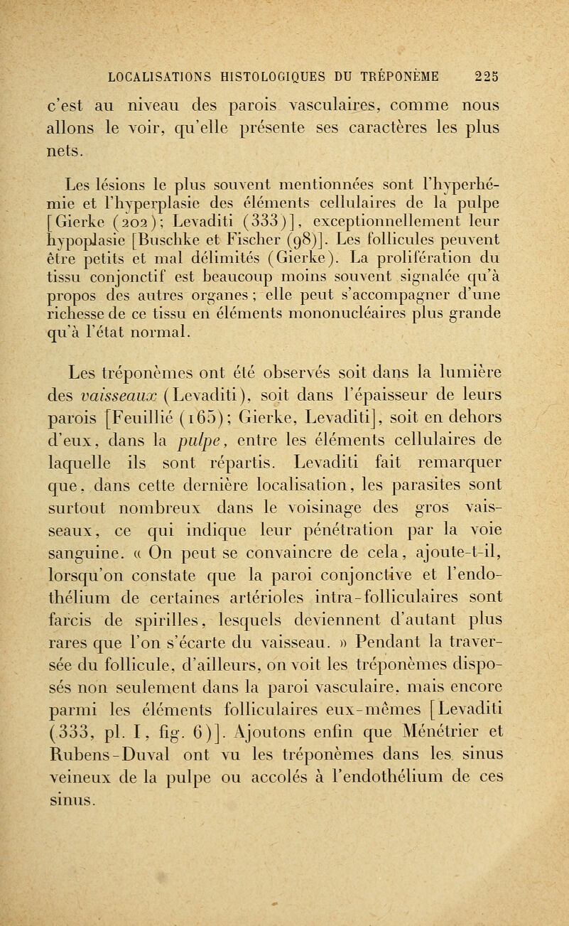 c'est au niveau des parois vasculaires, comme nous allons le voir, qu'elle présente ses caractères les plus nets. Les lésions le plus souvent mentionnées sont l'hyperhé- mie et l'hvperplasie des éléments cellulaires de la pulpe [Gierke (202); Levaditi (333)], exceptionnellement leur hypoplasie [Buschke et Fischer (98)]. Les follicules peuvent être petits et mal délimités (Gierke). La prolifération du tissu conjonctif est beaucoup moins souvent signalée qu'à propos des autres organes ; elle peut s'accompagner d'une richesse de ce tissu en éléments mononucléaires plus grande qu'à l'état normal. Les tréponèmes ont été observés soit dans la lumière des vaisseaux (Levaditi), soit dans l'épaisseur de leurs parois [Feuillié (i65); Gierke, Levaditi], soit en dehors d'eux, dans la pulpe, entre les éléments cellulaires de laquelle ils sont répartis. Levaditi fait remarquer que, dans cette dernière localisation, les parasites sont surtout nombreux dans le voisinage des gros vais- seaux, ce qui indique leur pénétration par la voie sanguine. « On peut se convaincre de cela, ajoute-t-il, lorsqu'on constate que la paroi conjonctive et l'endo- thélium de certaines artérioles intra-folliculaires sont farcis de spirilles, lesquels deviennent d'autant plus rares que l'on s'écarte du vaisseau. » Pendant la traver- sée du follicule, d'ailleurs, on voit les tréponèmes dispo- sés non seulement dans la paroi vasculaire, mais encore parmi les éléments folliculaires eux-mêmes [Levaditi (333, pi. I, fig. 6)]. Ajoutons enfin que Ménétrier et Rubens-Duval ont vu les tréponèmes dans les sinus veineux de la pulpe ou accolés à l'endothélium de ces sinus.
