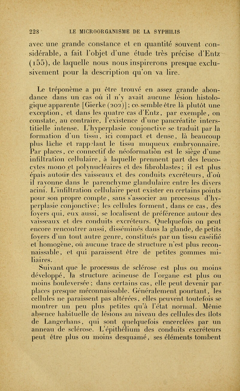 avec une grande constance et en quantité souvent con- sidérable, a fait l'objet d'une étude très précise d'Entz (i55), de laquelle nous nous inspirerons presque exclu- sivement j)our la description qu'on va lire. Le tréponème a pu être trouvé en assez grande abon- dance dans un cas où il n'y avait aucune lésion liistolo- gique apparente [Gierke (202)] ; ce^^ semble être là plutôt une exception, et dans les c[uatre cas d'Entz, par exemple, on constate, au contraire, l'existence d'une pancréatite inters- titielle intense. L'hyperplasie conjonctive se traduit par la formation d'un tissu, ici compact et dense, là beaucoup plus lâche et rappelant le tissu muc[ueux embryonnaire. Par places, ce connectif de néoformation est le siège d'une infdtration cellulaire, à lacjuelle prennent part des leuco- cytes mono et polynucléaires et des fibroblastes ; il est plus épais autour des vaisseaux et des conduits excréteurs, d'où il rayonne dans le parenchyme glandulaire entre les divers acini. L'infiltration cellulaire peut exister en certains points pour son propre compte, sans s'associer au processus d'hy- perplasie conjonctive; les cellules forment, dans ce cas, des foyers qui, eux aussi, se localisent de préférence autour des vaisseaux et des conduits excréteurs. Quelquefois on peut encore rencontrer aussi, disséminés dans la glande, de petits foyers d'un tout autre genre, constitués par un tissu caséifié et homogène, où aucune trace de structure n'est plus recon- naissable, et qui paraissent être de petites gommes mi- liaires. Suivant que le processus de sclérose est plus ou moins développé, la structiu^e acineusc de l'organe est plus ou moins bouleversée ; dans certains cas, elle peut devenir par places presque méconnaissable. Généralement pourtant, les cellules ne paraissent pas altérées, elles peuvent toutefois se montrer un peu plus petites qu'à l'état normal. Même absence habituelle de lésions au niveau des cellules des îlots de Langerhans, qui sont c[uelc[uefois encerclées par un anneau de sclérose. L'épithélium des conduits excréteurs peut être plus ou moins desquamé, ses éléments tombent