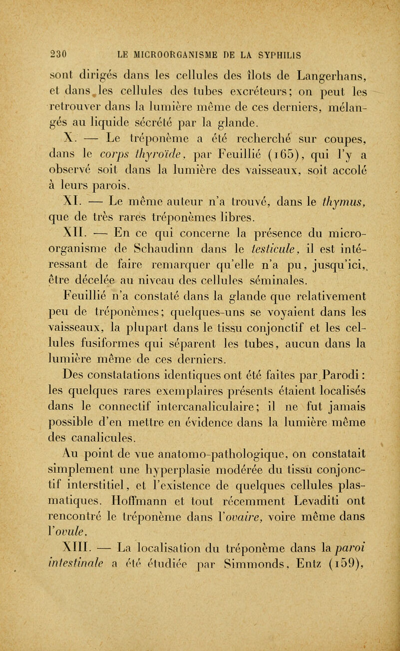 sont dirigés dans les cellules des îlots de Langerhans, et dans„les cellules des tubes excréteurs; on peut les retrouver dans la lumière même de ces derniers, mélan- gés au liquide sécrété par la glande. X. — Le tréponème a été recherché sur coupes, dans le corps thyroïde, par Feuillié (i65), qui l'y a observé soit dans la lumière des vaisseaux, soit accolé à leurs parois. XI. — Le même auteur n'a trouvé, dans le thymus, que de très rares tréponèmes libres. XIL ■— En ce qui concerne la présence du micro- organisme de Schaudinn dans le testicule, il est inté- ressant de faire remarquer qu'elle n'a pu, jusqu'ici,, être décelée au niveau des cellules séminales. Feuillié n'a constaté dans la glande que relativement peu de tréponèmes; quelques-uns se voyaient dans les vaisseaux, la plupart dans le tissu conjonctif et les cel- lules fusiformes qui séparent les tubes, aucun dans la lumière même de ces derniers. Des constatations identiques ont été faites par.Parodi : les quelques rares exemplaires présents étaient localisés dans le connectif intercanaliculaire ; il ne fut jamais possible d'en mettre en évidence dans la lumière même des canalicules. Au point de vue anatomo-pathologique, on constatait simplement une hyperplasie modérée du tissu conjonc- tif interstitiel, et l'existence de quelques cellules plas- matiques. Hoffmann et tout récemment Levaditi ont rencontré le tréponème dans l'ovaire, voire même dans V ovule. XIIL — La localisation du tréponème dans la. paroi intestinale a été étudiée par Simmonds. Entz (i59),