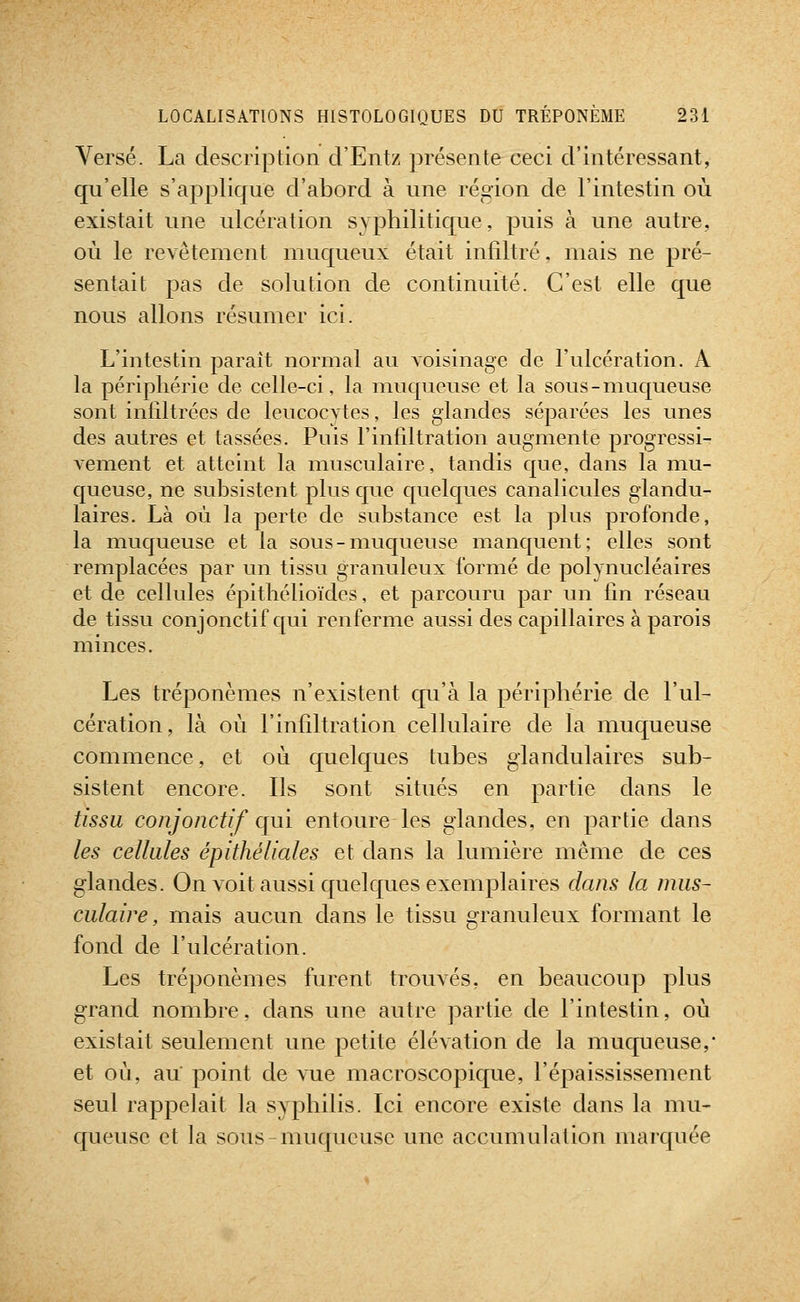Versé. La description d'Entz présente ceci d'intéressant, qu'elle s'applique d'abord à une région de l'intestin où existait une ulcération syphilitique, puis à une autre, où le revêtement muqueux était infiltré, mais ne pré- sentait pas de solution de continuité. C'est elle que nous allons résumer ici. L'intestin paraît normal au voisinage de l'ulcération. A la périphérie de celle-ci, la muqueuse et la sous-muqueuse sont infiltrées de leucocvtes, les glandes séparées les unes des autres et tassées. Pnis l'infiltration augmente progressi- vement et atteint la musculaire, tandis que, dans la mu- queuse, ne subsistent plus que C[uelques canalicules glandu- laires. Là où la perte de substance est la plus profonde, la muqueuse et la sous - muc[ueuse manquent; elles sont remplacées par un tissu granuleux formé de polynucléaires et de cellules épithélioïdes, et parcouru par un fin réseau de tissu conjonctif qui renferme aussi des capillaires à parois minces. Les tréponèmes n'existent qu'à la périphérie de l'ul- cération, là où l'infiltration cellulaire de la muqueuse commence, et où quelques tubes glandulaires sub- sistent encore. Ils sont situés en partie dans le tissu conjonctif qui entoure les glandes, en partie dans les cellules épithéliales et dans la lumière même de ces glandes. On voit aussi quelques exemplaires dans la mus- culaire, mais aucun dans le tissu granuleux formant le fond de l'ulcération. Les tréponèmes furent trouvés, en beaucoup plus grand nombre, dans une autre partie de l'intestin, où existait seulement une petite élévation de la muqueuse,* et où, au point de vue macroscopique, l'épaississement seul rappelait la syphilis. Ici encore existe dans la mu- queuse et la sous-muqueuse une accumulation marquée