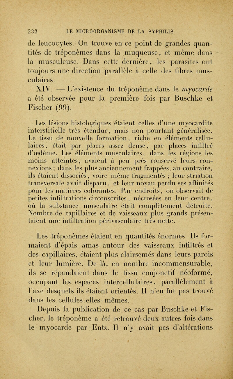 de leucocytes. On trouve en ce point de grandes quan- tités de tréponèmes dans la muqueuse, et même dans la musculeuse. Dans cette dernière, les parasites ont toujours une direction parallèle à celle des fibres mus- culaires. XIV. — L'existence du tréponème dans le myocarde a été observée pour la première fois par Buschke et Fischer (99). Les lésions histologiques étaient celles d'une myocardite interstitielle très étendue, mais non pourtant généralisée. Le tissu de nouvelle formation, riche en éléments cellu- laires , était par places assez dense, par places infiltré d'œdènie. Les éléments musculaires, dans les régions les moins atteintes, avaient à peu près conservé leurs con- nexions ; dans les plus anciennement frappées, au contraire, ils étaient dissociés, voire même fragmentés ; leur striation transversale avait disparu, et leur noyau perdu ses affinités pour les matières colorantes. Par endroits, on observait de petites infiltrations circonscrites , nécrosées en leur centre, où la substance musculaire était complètement détruite. Nombre de capillaires et de vaisseaux plus grands présen- taient une infiltration périvasculaire très nette. Les tréponèmes étaient en quantités énormes. Ils for- maient d'épais amas autour des vaisseaux infiltrés et des capillaires, étaient plus clairsemés dans leurs parois et leur lumière. De là, en nombre incommensurable, ils se répandaient dans le tissu conjonctif néoformé, occupant les espaces intercellulaires, parallèlement à l'axe desquels ils étaient orientés. Il n'en fut pas trouvé dans les cellules elles-mêmes. Depuis la publication de ce cas par Buschke et Fis- cher, le tréponème a été retrouvé deux autres fois dans le myocarde par Entz. Il n'y avait pas d'altérations