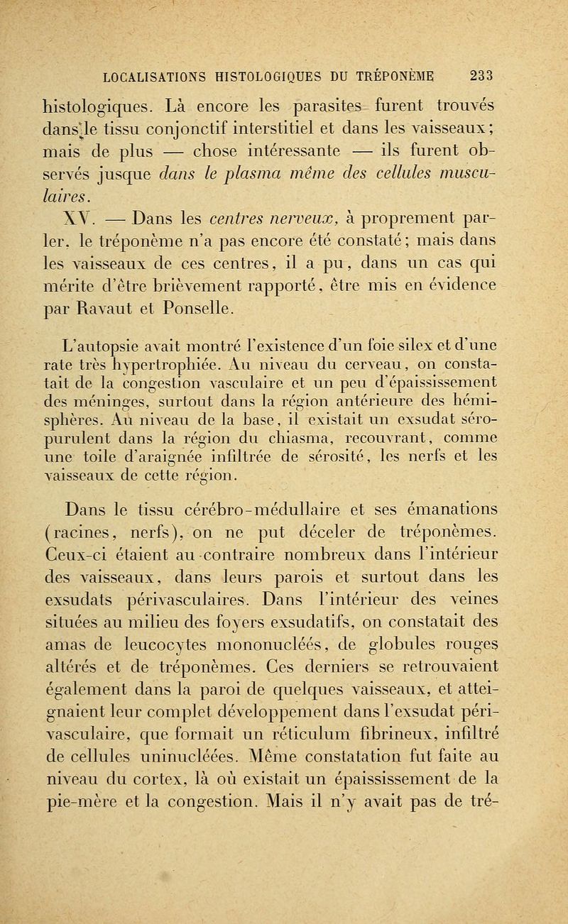 histolpgiques. Là encore les parasites furent trouvés clans'le tissu conjonctif interstitiel et clans les vaisseaux ; mais de plus — chose intéressante — ils furent ob- servés jusque dans le plasma même des cellules muscu- laires. XY. — Dans les centres nerveux, à proprement par- ler, le tréponème n'a pas encore été constaté; mais dans les vaisseaux de ces centres, il a pu, dans un cas qui mérite d'être brièvement rapporté, être mis en évidence par Ravaut et Ponselle. L'autopsie avait montré l'existence d'un foie silex et d'une rate très hvpertrophiée. Au niveau du cerveau, on consta- tait de la congestion vasculaire et un peu d'épaississement des méninges, surtout dans la région antérieure des héiui- sphères. Au niveau de la base, il existait un exsudât scro- purulent dans la région du chiasnia, recouvrant, comme une toile d'araignée infdtrée de sérosité, les nerfs et les A'aisseaux de cette région. Dans le tissu cérébro-médullaire et ses émanations (racines, nerfs), on ne put déceler de tréponèmes. Ceux-ci étaient au contraire nombreux dans l'intérieur des vaisseaux, dans leurs parois et surtout dans les exsudats périvasculaires. Dans l'intérieur des veines situées au milieu des foyers exsuda tifs, on constatait des amas de leucocytes mononucléés, de globules rouges altérés et de tréponèmes. Ces derniers se retrouvaient également dans la paroi de quelques vaisseaux, et attei- gnaient leur complet développement dans l'exsudat péri- vasculaire, que formait un réticulum fibrineux, infiltré de cellules uninucléées. Même constatation fut faite au niveau du cortex, là où existait un épaississement de la pie-mère et la congestion. Alais il n'y avait pas de tré-