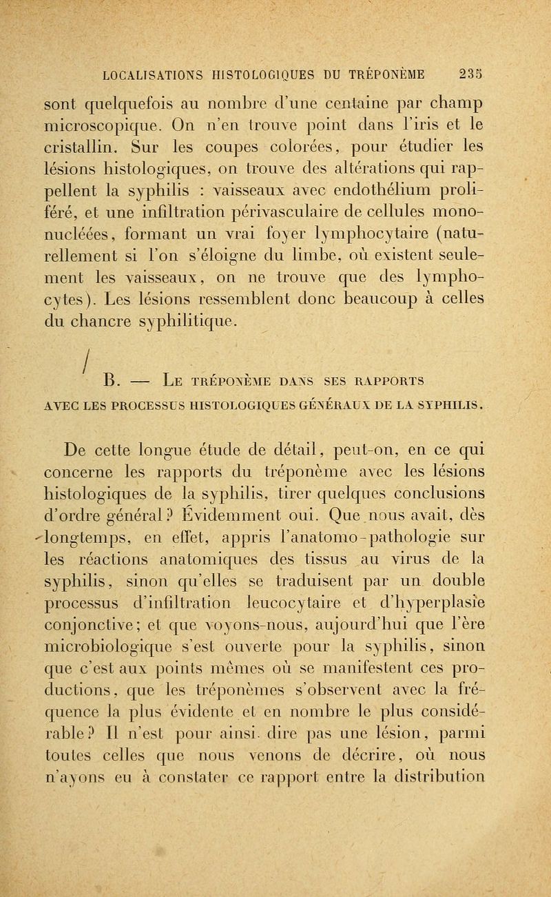 sont quelquefois au nombre d'une centaine par champ microscopique. On n'en trouve point dans l'iris et le cristallin. Sur les coupes colorées, pour étudier les lésions histologiques, on trouve des altérations qui rap- pellent la syphilis : vaisseaux avec endothélium proli- féré, et une infiltration périvasculaire de cellules mono- nucléées, formant un vrai foyer lymphocytaire (natu- rellement si l'on s'éloigne du limbe, où existent seule- ment les vaisseaux, on ne trouve que des lympho- cytes). Les lésions ressemblent donc beaucoup à celles du chancre syphilitique. B. — Le trépoxème daxs ses rapports AVEC LES PROCESSUS HISTOLOGIQUES GÉXÉRAUX DE LA SYPHILIS. De cette longue étude de détail, peut-on, en ce cpii concerne les rapports du tréponème avec les lésions histologiques de la syphilis, tirer quelques conclusions d'ordre général.^ Evidemment oui. Que nous avait, dès longtemps, en effet, appris l'anatomo-pathologie sur les réactions anatomiques des tissus au virus de la syphilis, sinon qu'elles se traduisent par un double processus d'infiltration leucocytaire et d'hyperplasie conjonctive; et que voyons-nous, aujourd'hui que l'ère microbiologique s'est ouverte pour la syphilis, sinon que c'est aux points mêmes où se manifestent ces pro- ductions, que les tréponèmes s'observent avec la fré- quence la plus évidente et en nombre le plus considé- rable P Il n'est pour ainsi, dire pas une lésion, parmi toutes celles que nous venons de décrire, où nous n'ayons eu à constater ce rapport entre la distribution