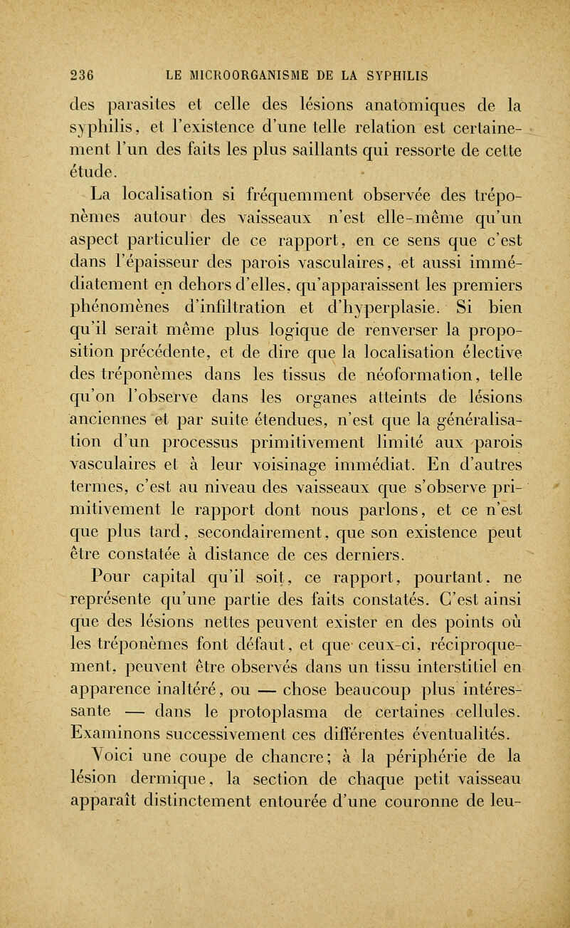 des parasites et celle des lésions anatômiques de la syphilis, et l'existence d'une telle relation est certaine- ment l'un des faits les plus saillants qui ressorte de cette étude. La localisation si fréquemment observée des trépo- nèmes autour des vaisseaux n'est elle-même qu'un aspect particulier de ce rapport, en ce sens que c'est dans l'épaisseur des parois vasculaires, et aussi immé- diatement eu dehors d'elles, qu'apparaissent les premiers phénomènes d'infdtration et d'hyperplasie. Si bien qu'il serait même plus logique de renverser la propo- sition précédente, et de dire que la localisation élective des tréponèmes dans les tissus de néoformation, telle qu'on l'observe dans les organes atteints de lésions anciennes et par suite étendues, n'est que la généralisa- tion d'un processus primitivement limité aux parois vasculaires et à leur voisinage immédiat. En d'autres termes, c'est au niveau des vaisseaux que s'observe pri- mitivement le rapport dont nous parlons, et ce n'est que plus tard, secondairement, que son existence peut être constatée à distance de ces derniers. Pour capital qu'il soit, ce rapport, pourtant, ne représente qu'une partie des faits constatés. C'est ainsi que des lésions nettes peuvent exister en des points où les tréponèmes font défaut, et que ceux-ci, réciproque- ment, peuvent être observés dans un tissu interstitiel en apparence inaltéré, ou — chose beaucoup plus intéres- sante — dans le protoplasma de certaines cellules. Examinons successivement ces différentes éventualités. Voici une coupe de chancre; à la périphérie de la lésion dermique, la section de chaque petit vaisseau apparaît distinctement entourée d'une couronne de leu-