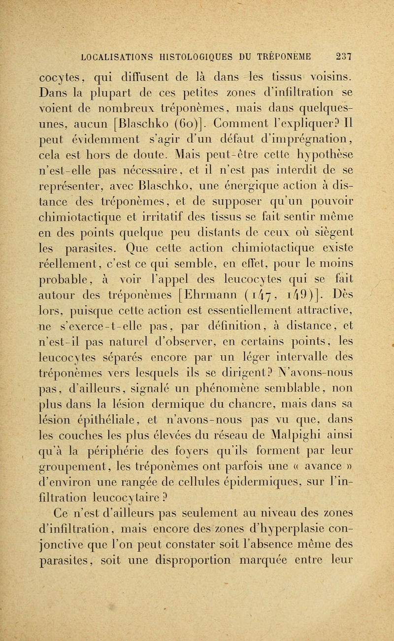 cocytes, qui diffusent de là dans les tissus voisins. Dans la plupart de ces petites zones d'infdtration se voient de nombreux tréponèmes, mais dans quelques- unes, aucun [Blaschko (60)]. Comment l'expliquer? Il peut évidemment s'agir d'un défaut d'imprégnation, cela est hors de doute. Mais peut-être cette hypothèse n'est-elle pas nécessaire, et il n'est pas interdit de se représenter, avec Blaschko, une énergique action à dis- tance des tréponèmes, et de supposer qu'un pouvoir chimiotactique et irritatif des tissus se fait sentir même en des points quelque peu distants de ceux où siègent les parasites. Que cette action chimiotacticpie existe réellement, c'est ce qui semble, en effet, pour le moins probable, à voir l'appel des leucocytes qui se fait autour des tréponèmes [Ehrmann {I^'], i49)]. Dès lors, puisque cette action est essentiellement attractive, ne s'exerce-t-elle pas, par définition, à distance, et n'est-il pas naturel d'observer, en certains points, les leucocytes séparés encore par un léger intervalle des tréponèmes vers lesquels ils se dirigent? N'avons-nous pas, d'ailleurs, signalé un phénomène semblable, non plus dans la lésion dermique du chancre, mais dans sa lésion épithéliale, et n'avons-nous pas vu que, dans les couches les plus élevées du réseau de Malpighi ainsi qu'à la périphérie des foyers qu'ils forment par leur groupement, les tréponèmes ont parfois une « avance » d'environ une rangée de cellules épidermiques, sur l'in- fdtration leucocytaire ? Ce n'est d'ailleurs pas seulement au niveau des zones d'infdtration, mais encore des zones d'hyperplasie con- jonctive que l'on peut constater soit l'absence même des parasites, soit une disproportion marquée entre leur