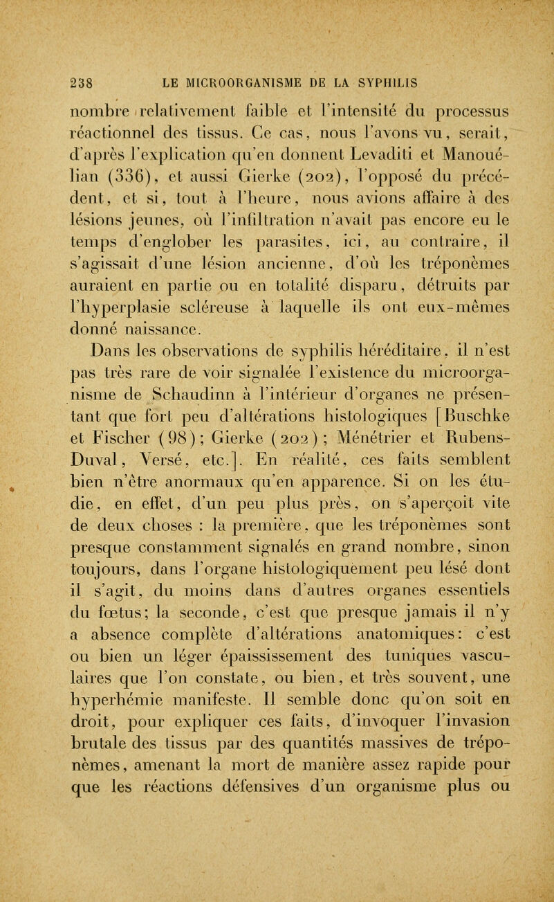 nombre relativement faible et l'intensité du processus réactionnel des tissus. Ce cas, nous l'avons vu, serait, d'après l'explication qu'en donnent Levaditi et Manoué- lian (336), et aussi Gierke (202), l'opposé du précé- dent, et si, tout à l'heure, nous avions affaire à des lésions jeunes, où l'infdtration n'avait pas encore eu le temps d'englober les parasites, ici, au contraire, il s'agissait d'une lésion ancienne, d'où les tréponèmes auraient en partie ou en totalité disparu, détruits par l'hyperplasie scléreuse à laquelle ils ont eux-mêmes donné naissance. Dans les observations de syphilis héréditaire, il n'est pas très rare de voir signalée l'existence du microorga- nisnie de Schaudinn à l'intérieur d'organes ne présen- tant que fort peu d'altérations histologiques [Buschke et Fischer (98); Gierke (202); Ménétrier et Rubens- Duval, Versé, etc.]. En réalité, ces faits semblent bien n'être anormaux qu'en apparence. Si on les étu- die, en effet, d'un peu plus près, on s'aperçoit Adte de deux choses : la première, que les tréponèmes sont presque constamment signalés en grand nombre, sinon toujours, dans l'organe histologiquement peu lésé dont il s'agit, du moins dans d'autres organes essentiels du fœtus; la seconde, c'est que presque jamais il n'y a absence complète d'altérations anatomiques: c'est ou bien un léger épaississement des tuniques vascu- laires que l'on constate, ou bien, et très souvent, une hyperhémie manifeste. Il semble donc qu'on soit en droit, pour expliquer ces faits, d'invoquer l'invasion brutale des tissus par des quantités massives de trépo- nèmes, amenant la mort de manière assez rapide pour que les réactions défensives d'un organisme plus ou