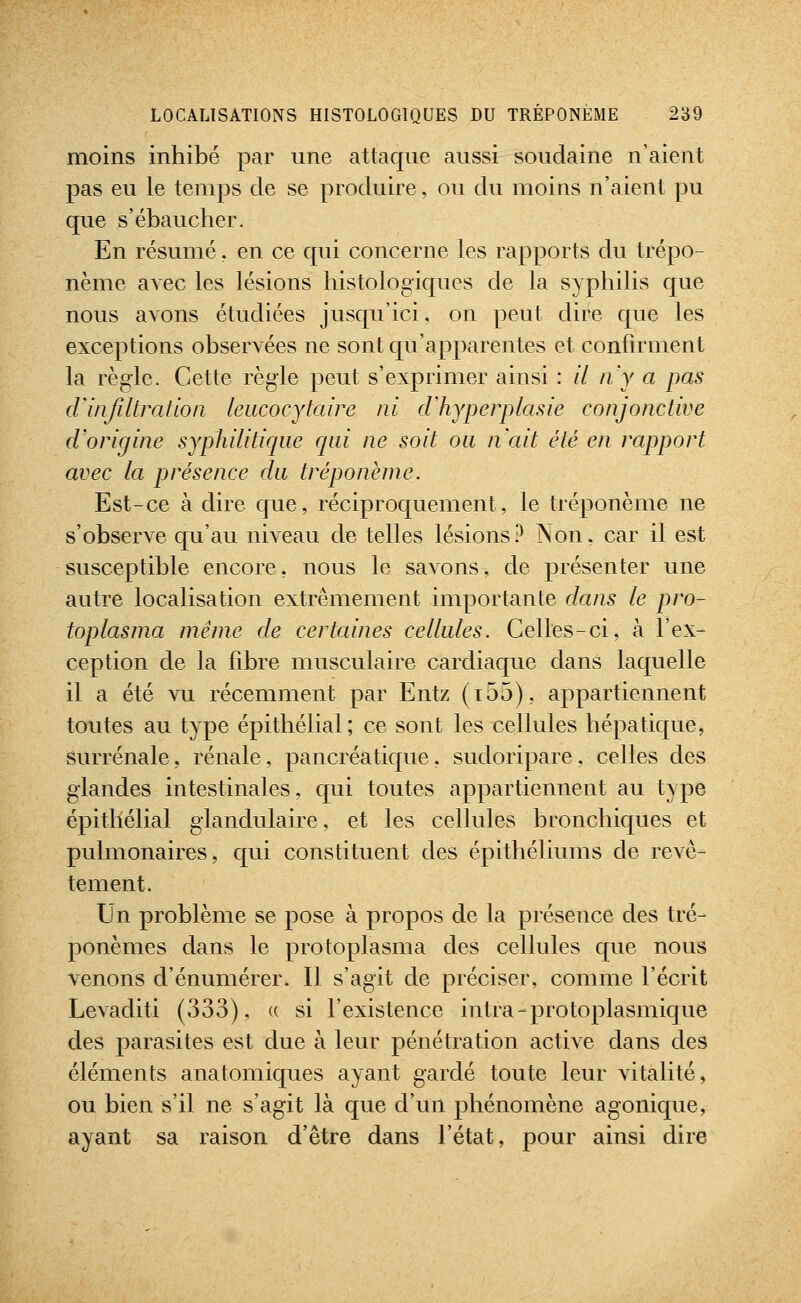 moins inhibé par une attaque aussi soudaine n'aient pas eu le temps de se produire, ou du moins n'aient pu qiie s'ébaucher. En résumé. en ce qui concerne les rapports du trépo- nème avec les lésions histologiques de la syphilis que nous avons étudiées jusqu'ici, on peut dire que les exceptions observées ne sont qu'apparentes et confirment la règle. Cette règle peut s'exprimer ainsi : // n'y a pas d'iiifiltration leucocytaire ni cVhyperplasie conjonctive d'origine syphiliticpie rjiii ne soit ou n'ait été en rapport avec la présence du tréponème. Est-ce à dire que, réciproquement, le tréponème ne s'observe qu'au niveau de telles lésions.^ Non, car il est susceptible encore, nous le savons, de présenter une autre localisation extrêmement importante dans le pro- toplasma même de certaines cellules. Celles-ci, à l'ex- ception de la libre musculaire cardiaque dans laquelle il a été vu récemment par Entz (t55), appartiennent toutes au type épithélial; ce sont les cellules hépatique, surrénale, rénale, pancréatique. sudoripare, celles des glandes intestinales, qui toutes appartiennent au type épithélial glandulaire, et les cellules bronchiques et pulmonaires, qui constituent des épithéliums de revê- tement. Un problème se pose à propos de la présence des tré- ponèmes dans le protoplasma des cellules que nous venons d'énumérer. Il s'agit de préciser, comme l'écrit Levaditi (333), « si l'existence intra-protoplasmique des parasites est due à leur pénétration active dans des éléments anatomiques ayant gardé toute leur vitalité, ou bien s'il ne s'agit là que d'un phénomène agonique, ayant sa raison d'être dans l'état, pour ainsi dire