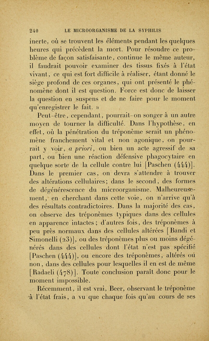 inerte, où se Irouvent les éléments pendant les quelques heures qui précèdent la mort. Pour résoudre ce pro- blème de façon satisfaisante, continue le même auteur, il faudrait pouvoir examiner des tissus fixés à l'état vivant, ce qui est fort difficile à réaliser, étant donné le siège profond de ces organes, qui ont présenté le phé- nomène dont il est question. Force est donc de laisser la question en suspens et de ne faire pour le moment qu'enregistrer le fait. )) Peut-être, cependant, pourrait-on songer à un autre moyen de tourner la difficulté. Dans l'hypothèse, en effet, où la pénétration du tréponème serait un phéno- mène franchement vital et non agonique, on pour- rait y voir, a priori, ou bien un acte agressif de sa part, ou bien une réaction défensive phagocytaire en quelque sorte de la cellule contre lui [Paschen (4/14)]. Dans le premier cas, on devra s'attendre à trouver des altérations cellulaires; dans le second, des formes de dégénérescence du microorganisme. Malheureuse- ment, en cherchant dans cette voie, on n'arrive qu'à des résultats contradictoires. Dans la majorité des cas, on observe des tréponèmes typiques dans des cellules en apparence intactes ; d'autres fois, des tréponèmes à peu près normaux dans des cellules altérées [Bandi et Simonelli (28)], ou des tréponèmes plus ou moins dégé- nérés dans des cellules dont l'état n'est pas spécifié [Paschen (444)], ou encore des tréponèmes, altérés où non, dans des cellules pour lesquelles il en est de même [Radaeli (478)]. Toute conclusion paraît donc pour le moment impossible. Récemment, il est vrai. Béer, observant le tréponème à l'état frais, a vu que chaque fois qu'au cours de ses