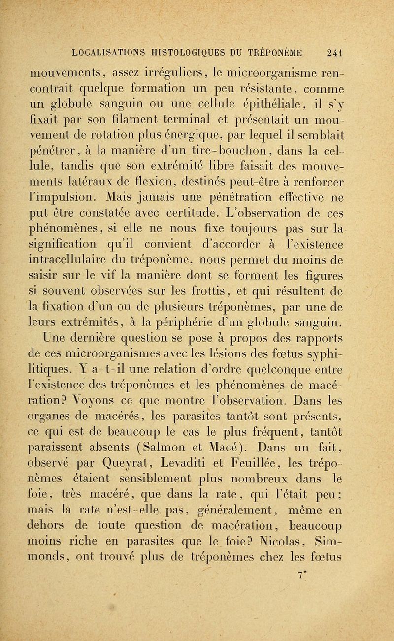 mouvements, assez irréguliers, le microorganisme ren- contrait quelque formation un peu résistante, comme un globule sanguin ou une cellule épithéliale, il s'y fixait par son filament terminal et présentait un mou- vement de rotation plus énergique, par lequel il semblait pénétrer, à la manière d'un tire - bouchon, dans la cel- lule, tandis que son extrémité libre faisait des mouve- ments latéraux de flexion, destinés peut-être à renforcer l'impulsion. Mais jamais une pénétration effective ne put être constatée avec certitude. L'observation de ces phénomènes, si elle ne nous fixe toujours pas sur la signification qu'il convient d'accorder à l'existence intracellulaire du tréponème, nous permet du moins de saisir sur le vif la manière dont se forment les figures si souvent observées sur les frottis, et qui résultent de la fixation d'un ou de plusieurs tréponèmes, par une de leurs extrémités, à la périphérie d'un globule sanguin. Une dernière question se pose à propos des rapports de ces microorganismes avec les lésions des fœtus syphi- litiques. Y a-t-il une relation d'ordre quelconque entre l'existence des tréponèmes et les phénomènes de macé- ration P \oyons ce que montre l'observation. Dans les organes de macérés, les parasites tantôt sont présents, ce qui est de beaucoup le cas le plus fréquent, tantôt paraissent absents (Salmon et Macé). Dans un fait, observé par Queyrat, Levaditi et Feuillée, les trépo- nèmes étaient sensiblement plus nombreux dans le foie, très macéré, que dans la rate, qui l'était peu ; mais la rate n'est-elle pas, généralement, même en dehors de toute question de macération, beaucoup moins riche en parasites que le foie? Nicolas, Sim- monds, ont trouvé plus de tréponèmes chez les fœtus