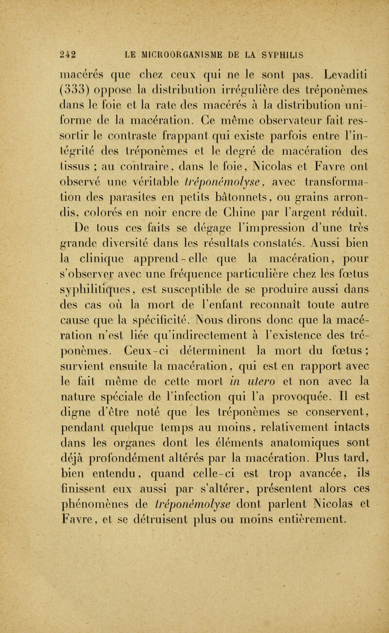 macérés que chez ceux qui ne le sont pas. Levacliti (333) oppose la distribution irrégulière des tréponèmes dans le foie et la rate des macérés à la distribution uni- forme de la macération. Ce même observateur fait res- sortir le contraste frappant qui existe parfois entre l'in- tégrité des tréponèmes et le degré de macération des tissus ; au contraire, dans le foie, Nicolas et Favre ont observé une véritable tréponémolyse, avec transforma- tion des parasites en petits bâtonnets, ou grains arron- dis, colorés en noir encre de Chine par l'argent réduit. De tous ces faits se dégage l'impression d'une très grande diversité clans les résultats constatés. Aussi bien la clinique apprend-elle que la macération, pour s'observer avec une fréquence particLilière chez les fœtus syphilitiques, est susceptible de se produire aussi dans des cas où la mort de l'enfant reconnaît toute autre cause que la spécificité. Nous dirons donc que la macé- ration n'est liée qu'indirectement à l'existence des tré- ponèmes. Ceux-ci déterminent la mort du fœtus ; survient ensuite la macération, qui est en rapport avec le fait même de cette mort in utero et non avec la nature spéciale de l'infection cjui l'a provoquée. Il est digne d'être noté que les tréponèmes se conservent, pendant quelque temps au moins, relativement intacts dans les organes dont les éléments anatomiques sont déjà profondément altérés par la macération. Plus tard, bien entendu, quand celle-ci est trop avancée, ils finissent eux aussi par s'altérer, présentent alors ces phénomènes de tréponémolyse dont parlent Nicolas et Favre, et se détruisent plus ou moins entièrement.