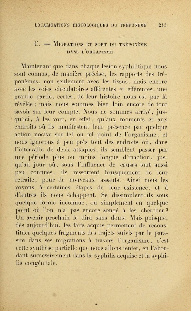 C. — Migrations et sort du tréponème DANS l'organisme. Maintenant que dans chaque lésion syphilitique nous sont connus, de manière précise, les rapports des tré- ponèmes, non seulement avec les tissus, mais encore avec les voies circulatoires afférentes et efférentes, une grande partie, certes, de leur histoire nous est par là révélée ; mais nous sommes bien loin encore de tout savoir sur leur compte. Nous ne sommes arrivé, jus- qu'ici , à les voir, en effet, qu'aux moments et aux endroits où ils manifestent leur présence par quelque action nocive sur tel ou tel point de l'organisme, et nous ignorons à peu près tout des endroits où, dans l'intervalle de deux attaques, ils semblent passer par une période plus ou moins longue d'inaction, jus- qu'au jour où, sous l'influence de causes tout aussi peu connues, ils ressortent brusquement de leur retraite, pour de nouveaux assauts. Ainsi nous les voyons à certaines étapes de leur existence, et à d'autres ils nous échappent. Se dissimulent-ils sous quelque forme inconnue, ou simplement en quelque point où l'on n'a pas encore songé à les chercher ? Un avenir prochain le dira sans doute. Mais puisque, dès aujourd'hui, les faits acquis permettent de recons- tituer quelques fragments des trajets suivis par le para- site dans ses migrations à travers l'organisme, c'est cette synthèse partielle que nous allons tenter, en l'abor- dant successivement dans la syphilis acquise et la syphi- lis congénitale.