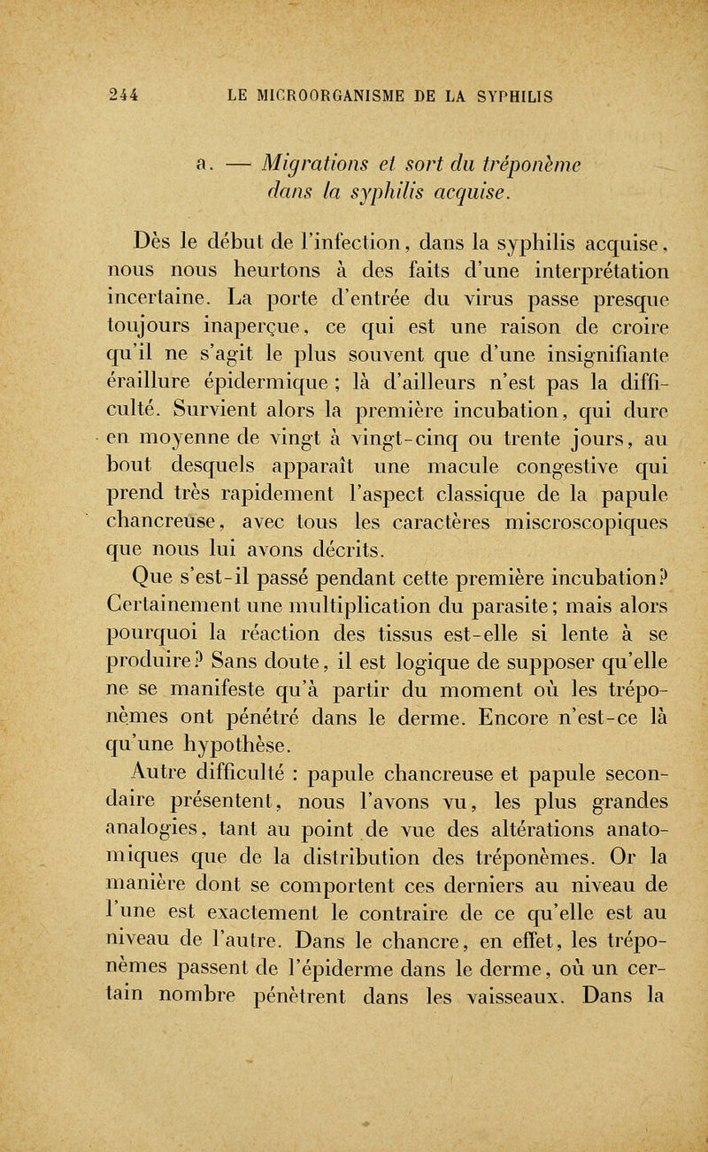 a. — Migrations et sort du tréponème dans la syphilis acquise. Dès le début de l'infection, dans la syphilis acquise, nous nous heurtons à des faits d'une interprétation incertaine. La porte d'entrée du virus passe presque toujours inaperçue, ce qui est une raison de croire qu'il ne s'agit le plus souvent que d'une insignifiante éraillure épidermique ; là d'ailleurs n'est pas la diffi- culté. Survient alors la première incubation, qui dure en moyenne de vingt à vingt-cinq ou trente jours, au bout desquels apparaît une macule congestive qui prend très rapidement l'aspect classique de la papule chancreiise, avec tous les caractères miscroscopiques que nous lui avons décrits. Que s'est-il passé pendant cette première incubation? Certainement une multiplication du parasite ; mais alors pourquoi la réaction des tissus est-elle si lente à se produire? Sans doute, il est logique de supposer qu'elle ne se manifeste qu'à partir du moment où les trépo- nèmes ont pénétré dans le derme. Encore n'est-ce là qu'une hypothèse. Autre difficulté : papule chancreuse et papule secon- daire présentent, nous l'avons vu, les plus grandes analogies, tant au point de vue des altérations anato- miques que de la distribution des tréponèmes. Or la manière dont se comportent ces derniers au niveau de l'une est exactement le contraire de ce qu'elle est au niveau de l'autre. Dans le chancre, en effet, les trépo- nèmes passent de l'épiderme dans le derme, où un cer- tain nombre pénètrent dans les vaisseaux. Dans la