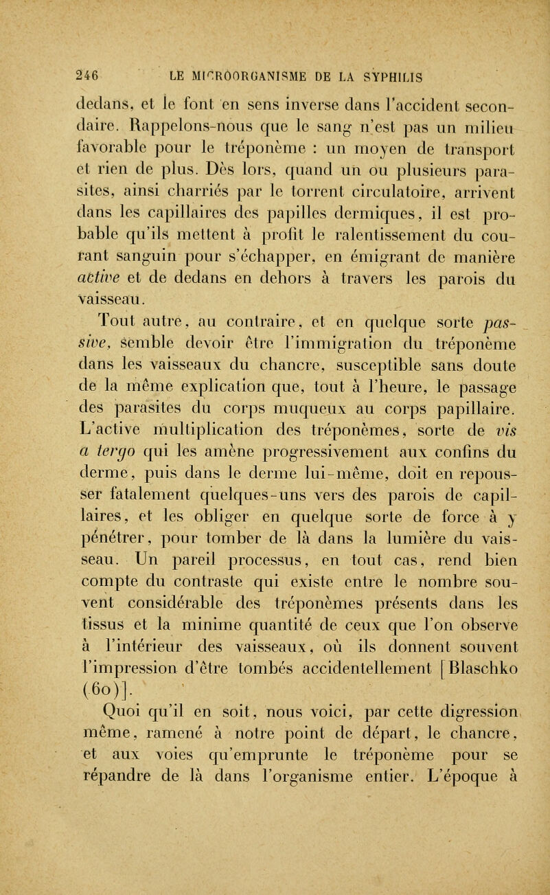 dedans, et le font en sens inverse dans l'accident secon- daire. Rappelons-nous que le sang- n'est pas un milieu favorable pour le tréponème : un moyen de transport et rien de plus. Dès lors, quand un ou plusieurs para- sites, ainsi charriés par le torrent circulatoire, arrivent dans les capillaires des papilles dermiques, il est pro- bable qu'ils mettent à profit le ralentissement du cou- rant sanguin pour s'échapper, en émigrant de manière active et de dedans en dehors à travers les parois du vaisseau. Tout autre, au contraire, et en quelque sorte pas- sive, éemble devoir être l'immigration du tréponème dans les vaisseaux du chancre, susceptible sans doute de la même explication que, tout à l'heure, le passage des parasites du corps muqueux au corps papillaire. L'active multiplication des tréponèmes, sorte de vis a tergo qui les amène progressivement aux confins du derme, puis dans le derme lui-même, doit en repous- ser fatalement quelques-uns vers des parois de capil- laires, et les obliger en quelque sorte de force à y pénétrer, pour tomber de là dans la lumière du vais- seau. Un pareil processus, en tout cas, rend bien compte du contraste qui existe entre le nombre sou- vent considérable des tréponèmes présents dans les tissus et la minime quantité de ceux que l'on observe à l'intérieur des vaisseaux, où ils donnent souvent l'impression d'être tombés accidentellement [Blaschko (60)].^ Quoi qu'il en soit, nous voici, par cette digression même, ramené à notre jooint de départ, le chancre, et aux voies qu'emj^runte le tréponème pour se répandre de là dans l'organisme entier. L'époque à