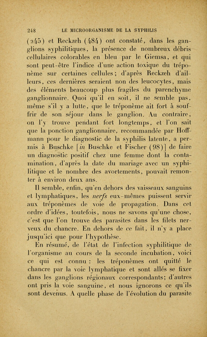 (245) et Reckzeh (484) ont constaté, dans les gan- glions syphilitiques, la présence de nombreux débris cellulaires colorables en bleu par le Giemsa, et qui sont peut-être l'indice d'une action toxique du trépo- nème sur certaines cellules ; d'après Reckzeh d'ail- leurs, ces dernières seraient non des leucocytes, mais des éléments beaucoup plus fragiles du parenchyme ganglionnaire. Quoi qu'il en soit, il ne semble pas, même s'il y a lutte, que le tréponème ait fort à souf- frir de son séjour dans le ganglion. Au contraire, on l'y trouve pendant fort longtemps, et l'on sait que la ponction ganglionnaire, recommandée par Hoff- mann pour le diagnostic de la syphilis latente, a per- mis à Buschke [in Buschke et Fischer (98)] de faire un diagnostic positif chez une femme dont la conta- mination, d'après la date du mariage avec un syphi- litique et le nombre des avortements, pouvait remon- ter à environ deux ans. Il semble, enfin, qu'en dehors des vaisseaux sanguins et lymphatiques, les nerfs eux-mêmes puissent servir aux tréponèmes de voie de propagation. Dans cet ordre d'idées, toutefois, nous ne savons qu'une chose, c'est que l'on trouve des parasites dans les filets ner- veux du chancre. En dehors de ce fait, il n'y a place jusqu'ici que pour l'hypothèse. En résumé, de l'état de l'infection syphilitique de l'organisme au cours de la seconde incubation, voici ce qui est connu : les tréponèmes ont quitté le chancre par la voie lymphatique et sont allés se fixer dans les ganglions régionaux correspondants; d'autres ont pris la voie sanguine, et nous ignorons ce qu'ils sont devenus. A quelle phase de l'évolution du parasite