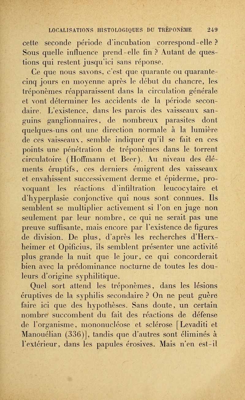cette seconde période d'incubation correspond-elle ? Sous quelle influence prend-elle fin ? Autant de ques- tions qui restent jusqu'ici sans réponse. Ce que nous savons, c'est que quarante ou quarante- cinq jours en moyenne après le début du chancre, les tréponèmes réapparaissent dans la circulation générale et vont déterminer les accidents de la période secon- daire. L'existence, dans les parois des vaisseaux san- guins ganglionnaires, de nombreux parasites dont quelques-uns ont une direction normale à la lumière de ces vaisseaux, semble indiquer qu'il se fait en ces points une pénétration de tréponèmes dans le torrent circulatoire (Hoffmann et Béer). Au niveau des élé- ments éruptifs, ces derniers émigrent des vaisseaux et envahissent successivement derme et épidémie, pro- voquant les réactions d'infiltration leucocytaire et d'hyperplasie conjonctive qui nous sont connues. Ils semblent se multiplier activement si l'on en juge non seulement par leur nombre, ce qui ne serait pas une preuve suffisante, mais encore par l'existence de figures de division. De plus, d'après les recherches d'Herx- heimer et Opificius, ils semblent présenter une activité plus grande la nuit que le jour, ce qui concorderait bien avec la prédominance nocturne de toutes les dou- leurs d'origine syphilitique. Quel sort attend les tréponèmes, dans les lésions éruptives de la syphilis secondaire ? On ne peut guère faire ici que des hypothèses. Sans doute, un certain nombre succombent du fait des réactions de défense de l'organisme, mononucléose et sclérose [Levaditi et Manouélian (336)], tandis que d'autres sont éliminés à l'extérieur, dans les papules érosives. Mais n'en est-il