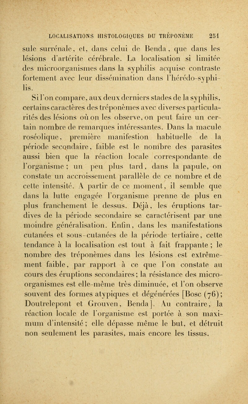 suie surrénale, et, dans celui de Benda , que dans les lésions d'artérite cérébrale. La localisation si limitée des microorganismes dans la syphilis acquise contraste fortement avec leur dissémination dans l'hérédo-syphi- lis. Si l'on compare, aux deux derniers stades de la syphilis, certains caractères des tréponèmes avec diverses particula- rités des lésions où on les observe, on peut faire un cer- tain nombre de remarques intéressantes. Dans la macule roséolique, première manifestion habituelle de la période secondaire, faible est le nombre des parasites aussi bien que la réaction locale correspondante de l'organisme; un peu plus tard, dans la papule, on constate un accroissement parallèle de ce nombre et de cette intensité. A partir de ce moment, il semble que dans la lutte engagée l'organisme prenne de plus en plus franchement le dessus. Déjà, les éruptions tar- dives de la période secondaire se caractérisent par une moindre généralisation. Enfin, dans les manifestations cutanées et sous-cutanées de la période tertiaire, cette tendance à la localisation est tout à fait frappante ; le nombre des tréponèmes dans les lésions . est extrême- ment faible, par rapport à ce que l'on constate au cours des éruptions secondaires ; la résistance des micro- organismes est elle-même très diminuée, et l'on observe souvent des formes atypiques et dégénérées [Bosc (76); Doutrelepont et Grouven, Benda]. Au contraire, la réaction locale de l'organisme est portée à son maxi- mum d'intensité ; elle dépasse même le but, et détruit non seulement les parasites, mais encore les tissus.