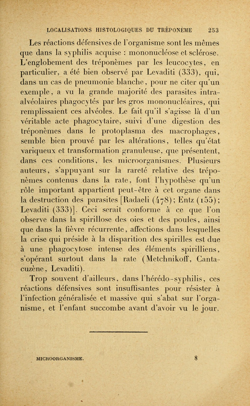 Les réactions défensives de l'organisme sont les mêmes que dans la syphilis acquise : mononucléose et sclérose. L'englobement des tréponèmes par les leucocytes, en particulier, a été bien observé par Levaditi (333), qui, dans un cas de pneumonie blanche, pour ne citer qu'un exemple, a vu la grande majorité des parasites intra- alvéolaires phagocytés par les gros mononucléaires, qui remplissaient ces alvéoles. Le fait qu'il s'agisse là d'un véritable acte phagocytaire, suivi d'une digestion des tréponèmes dans le protoplasma des macrophages, semble bien prouvé par les altérations, telles qu'état variqueux et transformation granuleuse, que présentent, dans ces conditions, les microorganismes. Plusieurs auteurs, s'appuyant sur la rareté relative des trépo- nèmes contenus dans la rate, font l'hypothèse qu'un rôle important appartient peut-être à cet organe dans la destruction des parasites [Radaeli {^^S); Entz (i55); Levaditi (333)]. Ceci serait conforme à ce que l'on observe dans la spirillose des oies et des poules, ainsi que dans la fièvre récurrente, affections dans lesquelles la crise qui préside à la disparition des spirilles est due à une phagocytose intense des éléments spirilliens, s'opérant surtout dans la rate (Metchnikoff, Canta- cuzène, Levaditi). Trop souvent d'ailleurs, dans l'hérédo-syphilis, ces réactions défensives sont insuffisantes pour résister à l'infection généralisée et massive qui s'abat sur l'orga- nisme, et l'enfant succombe avant d'avoir vu le jour. MICROORGANISME.