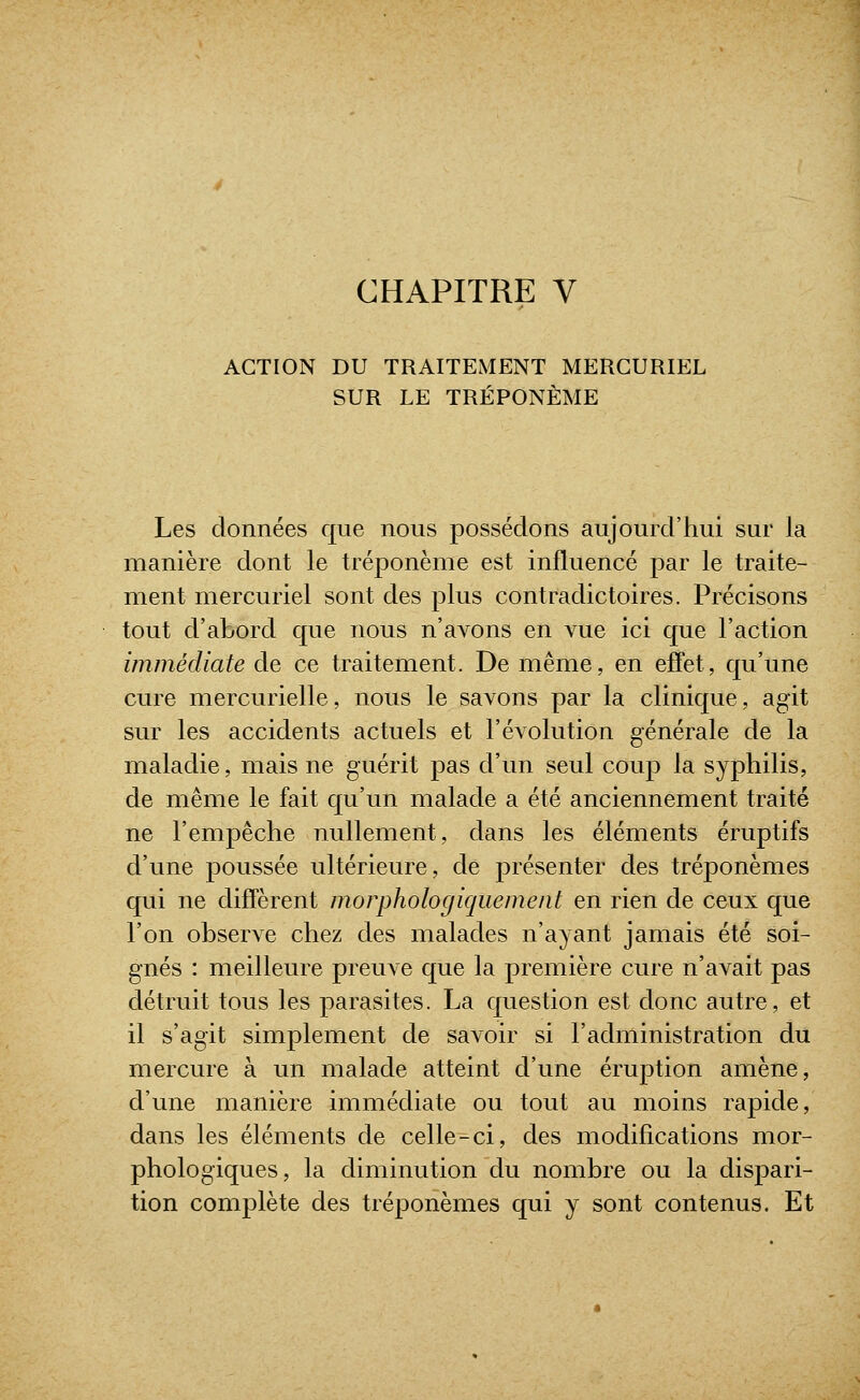 CHAPITRE V ACTION DU TRAITEMENT MERCURIEL SUR LE TRÉPONÈME Les données que nous possédons aujourd'hui sur la manière dont le tréponème est influencé par le traite- ment mercuriel sont des plus contradictoires. Précisons tout d'abord que nous n'avons en vue ici que l'action immédiate de ce traitement. De même, en effet, qu'une cure mercurielle, nous le savons par la clinique, agit sur les accidents actuels et l'évolution générale de la maladie, mais ne guérit pas d'un seul coup la syphilis, de même le fait qu'un malade a été anciennement traité ne l'empêche nullement, dans les éléments éruptifs d'une poussée ultérieure, de présenter des tréponèmes qui ne diffèrent morphologiquement en rien de ceux que l'on observe chez des malades n'ayant jamais été soi- gnés : meilleure preuve que la première cure n'avait pas détruit tous les parasites. La question est donc autre, et il s'agit simplement de savoir si l'administration du mercure à un malade atteint d'une éruption amène, d'une manière immédiate ou tout au moins rapide, dans les éléments de celle-ci, des modifications mor- phologiques, la diminution du nombre ou la dispari- tion complète des tréponèmes qui y sont contenus. Et