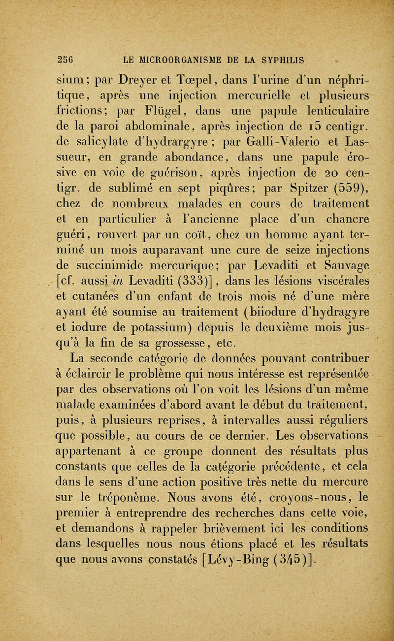 sium ; par Dreyer et Tœpel, dans l'urine d'un néphri- tique, après une injection mercurielle et plusieurs frictions; par Flûgel, dans une papule lenticulaire de la paroi abdominale, après injection de i5 centigr. de salicylate d'hydrargyre ; par Galli-Valerio et Las- sueur, en grande abondance, dans une papule éro- sive en voie de guérison, après injection de 20 cen- tigr. de sublimé en sept piqûres; par Spitzer (559), chez de nombreux malades en cours de traitement et en particulier à l'ancienne place d'un chancre guéri, rouvert par un coït, chez un homme ayant ter- miné un mois auparavant une cure de seize injections de succinimide mercurique; par Levaditi et Sauvage [cf. aussi in Levaditi (333)], dans les lésions viscérales et cutanées d'un enfant de trois mois né d'une mère ayant été soumise au traitement (biiodure d'hydragyre et iodure de potassium) depuis le deuxième mois jus- qu'à la fin de sa grossesse, etc. La seconde catégorie de données pouvant contribuer à éclaircir le problème qui nous intéresse est représentée par des observations où l'on voit les lésions d'un même malade examinées d'abord avant le début du traitement, puis, à plusieurs reprises, à intervalles aussi réguliers que possible, au cours de ce dernier. Les observations appartenant à ce groupe donnent des résultats plus constants que celles de la catégorie précédente, et cela dans le sens d'une action positive très nette du mercure sur le tréponème. Nous avons été, croyons-nous, le premier à entreprendre des recherches dans cette voie, et demandons à rappeler brièvement ici les conditions dans lesquelles nous nous étions placé et les résultats que nous avons constatés [Lévy-Bing (345)].