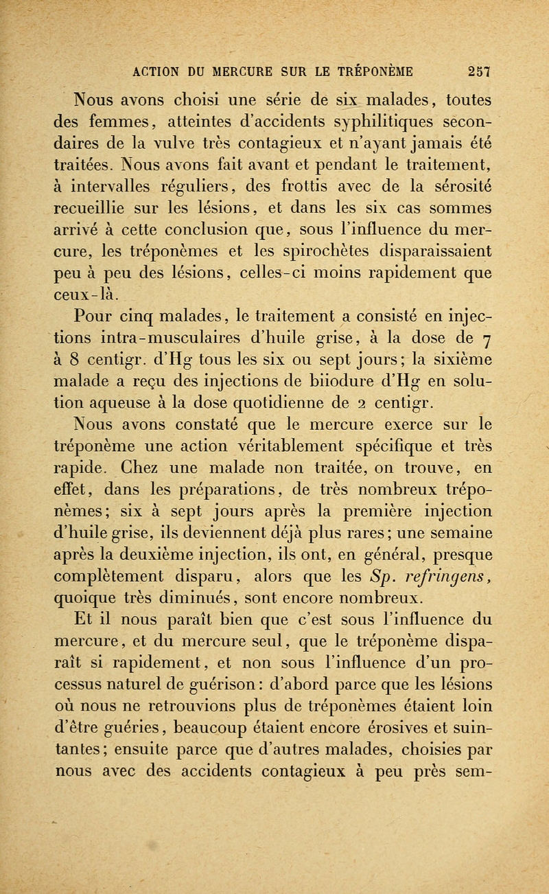 Nous avons choisi une série de six malades, toutes des femmes, atteintes d'accidents syphilitiques secon- daires de la vulve très contagieux et n'ayant jamais été traitées. Nous avons fait avant et pendant le traitement, à intervalles réguliers, des frottis avec de la sérosité recueillie sur les lésions, et dans les six cas sommes arrivé à cette conclusion que, sous l'influence du mer- cure, les tréponèmes et les spirochètes disparaissaient peu à peu des lésions, celles-ci moins rapidement que ceux-là. Pour cinq malades, le traitement a consisté en injec- tions intra-musculaires d'huile grise, à la dose de 7 à 8 centigr. d'Hg tous les six ou sept jours; la sixième malade a reçu des injections de biiodure d'Hg en solu- tion aqueuse à la dose quotidienne de 2 centigr. Nous avons constaté que le mercure exerce sur le tréponème une action véritablement spécifique et très rapide. Chez une malade non traitée, on trouve, en effet, dans les préparations, de très nombreux trépo- nèmes; six à sept jours après la première injection d'huile grise, ils deviennent déjà plus rares; une semaine après la deuxième injection, ils ont, en général, presque complètement disparu, alors que les Sp. refringens, quoique très diminués, sont encore nombreux. Et il nous paraît bien que c'est sous l'influence du mercure, et du mercure seul, que le tréponème dispa- rait si rapidement, et non sous l'influence d'un pro- cessus naturel de guérison : d'abord parce que les lésions où nous ne retrouvions plus de tréponèmes étaient loin d'être guéries, beaucoup étaient encore érosives et suin- tantes; ensuite parce que d'autres malades, choisies par nous avec des accidents contagieux à peu près sem-