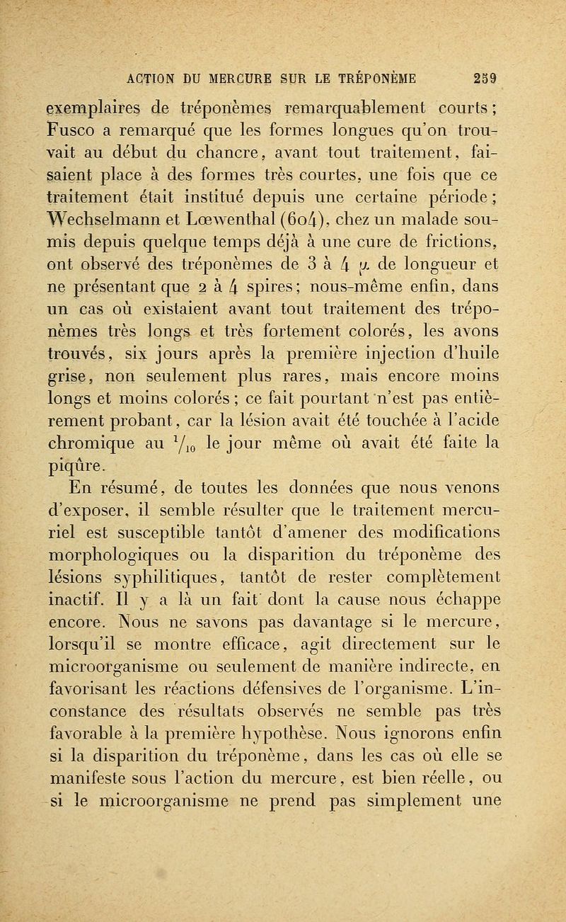 exemplaires de tréponèmes remarquablement courts ; Fusco a remarqué que les formes longues qu'on trou- vait au début du chancre, avant tout traitement, fai- saient place à des formes très courtes, une fois que ce traitement était institué depuis une certaine période ; Wechselmann et Lœwenthal (6o4), chez un malade sou- mis depuis quelque temps déjà à une cure de frictions, ont observé des tréponèmes de 3 à 4 [J^ de longueur et ne présentant que 2 à 4 spires; nous-même enfin, dans un cas où existaient avant tout traitement des trépo- nèmes très longs et très fortement colorés, les avons trouvés, six jours après la première injection d'huile grise, non seulement plus rares, mais encore moins longs et moins colorés ; ce fait pourtant n'est pas entiè- rement probant, car la lésion avait été touchée à l'acide chromique au Y^^ le jour même où avait été faite la piqûre. En résumé, de toutes les données que nous venons d'exposer, il semble résulter que le traitement mercu- riel est susceptible tantôt d'amener des modifications morphologiques ou la disparition du tréponème des lésions syphilitiques, tantôt de rester complètement inactif. Il y a là un fait dont la cause nous échappe encore. Nous ne savons pas davantage si le mercure, lorsqu'il se montre efficace, agit directement sur le microorganisme ou seulement de manière indirecte, en favorisant les réactions défensives de l'organisme. L'in- constance des résultats observés ne semble pas très favorable à la première hypothèse. Nous ignorons enfin si la disparition du tréponème, dans les cas où elle se manifeste sous l'action du mercure, est bien réelle, ou si le microorganisme ne prend pas simplement une