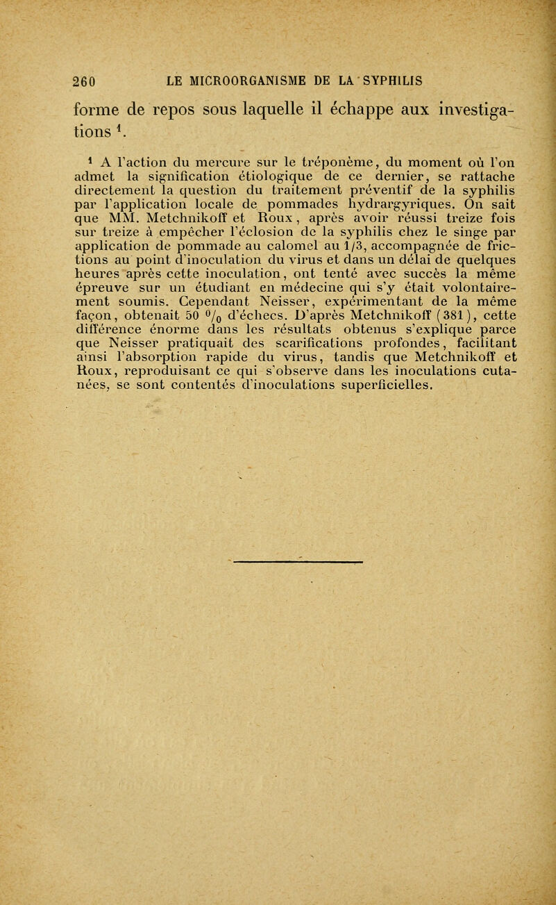 forme de repos sous laquelle il échappe aux investiga- tions ^ * A Taction du mercure sur le tréponème, du moment où Ton admet la signification étiologique de ce dernier, se rattache directement la question du traitement préventif de la syphilis par l'application locale de pommades hydrargyriques. On sait que MM. Metchnikoff et Roux, après avoir réussi treize fois svu^ treize à empêcher Téclosion de la syphilis chez le singe par application de pommade au calomel au 1/3, accompagnée de fric- tions au point d'inoculation du virus et dans un délai de quelques heures après cette inoculation, ont tenté avec succès la même épreuve sur un étudiant en médecine qui s'y était volontaire- ment soumis. Cependant Neisser, expérimentant de la même façon, obtenait 50 ^/q d'échecs. D'après Metchnikoff (381), cette différence énorme dans les résultats obtenus s'explique parce que Neisser pratiquait des scarifications profondes, facilitant ainsi l'absorption rapide du virus, tandis que Metchnikoff et Roux, reproduisant ce qui s'observe dans les inoculations cuta- nées, se sont contentés d'inoculations superficielles.