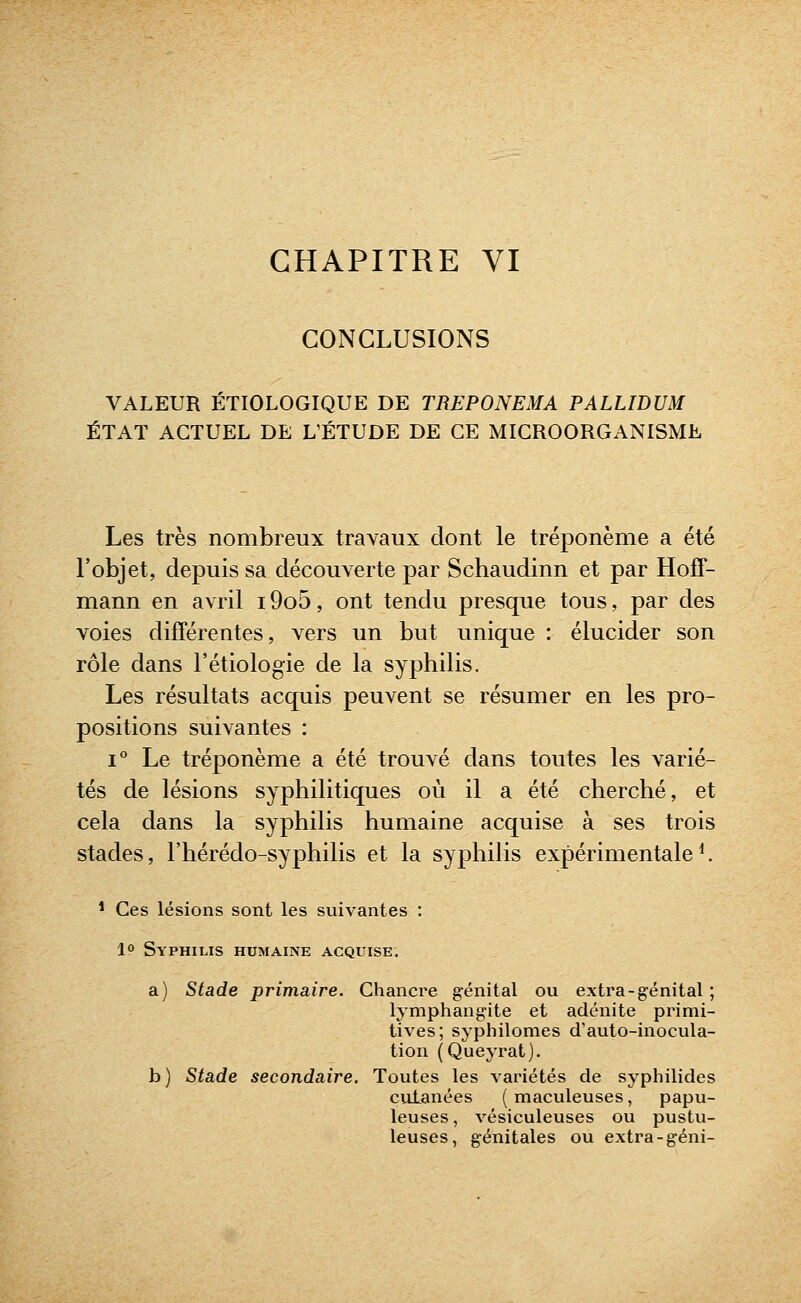 CHAPITRE VI CONCLUSIONS VALEUR ÉTIOLOGIQUE DE TREPONEMA PALLIDUM ÉTAT ACTUEL DE L'ÉTUDE DE CE MIGROORGANISME Les très nombreux travaux dont le tréponème a été l'objet, depuis sa découverte par Schaudinn et par Hoff- mann en avril i9o5, ont tendu presque tous, par des voies différentes, vers un but unique : élucider son rôle dans l'étiologie de la syphilis. Les résultats acquis peuvent se résumer en les pro- positions suivantes : 1° Le tréponème a été trouvé dans toutes les varié- tés de lésions syphilitiques où il a été cherché, et cela dans la syphilis humaine acquise à ses trois stades, l'hérédo-syphilis et la syphilis expérimentale^ * Ces lésions sont les suivantes : 10 Syphilis humaine acquise. a) Stade primaire. Chancre génital ou extra-génital ; lymphangite et adénite primi- tives; syphilomes d'auto-inocula- tion (Queyrat). b) Stade secondaire. Toutes les variétés de syphilides culanées ( maculeuses, papu- leuses, vésiculeuses ou pustu- leuses, génitales ou extra-géni-