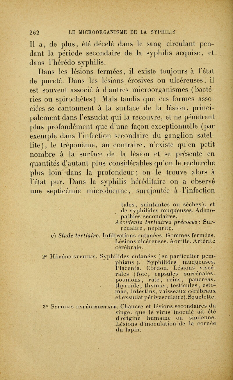Il a, de plus, été décelé dans le sang circulant pen- dant la période secondaire de la syphilis acquise, et dans l'hérédo-syphilis. Dans les lésions fermées, il existe toujours à l'état de pureté. Dans les lésions érosives ou ulcéreuses, il est souvent associé à d'autres microorganismes (bacté- ries ou spirochètes). Mais tandis que ces formes asso- ciées se cantonnent à la surface de la lésion, princi- palement dans rexsudât qui la recouvre, et ne pénètrent plus profondément que d'une façon exceptionnelle (par exemple dans l'infection secondaire du ganglion satel- lite), le tréponème, au contraire, n'existe qu'en petit nombre à la surface de la lésion et se présente en quantités d'autant plus considérables qu'on le recherche plus loin dans la profondeur; on le trouve alors à l'état pur. Dans la syphilis héréditaire on a observé une septicémie microbienne, surajoutée à l'infection taies, suintantes ou sèches), et de syphilides muqu'euses. Adéno- paLhies secondaires. Accidents tertiaires précoces : Sur- rénalite, néphrite. c) Stade tertiaire. Infiltrations cutanées. Gommes fermées. Lésions ulcéreuses. Aortite. Artérite cérébrale. 2» HÉRÉDO-sYPHiLis. Syphilidcs cutanées ( en particulier pem- phig'us ). Syphilides muqueuses. Placenta. Cordon. Lésions viscé- rales ( foie, capsules surrénales , poumons, rate, reins, pancréas, thyroïde, thymus, testicules, esto- mac, intestins, vaisseaux cérébraux et exsudât périvasculaire). Squelette. 30 Syphilis expérimentale. Chancre et lésions secondaires du singe, que le virus inoculé ait été d'origine humaine ou simienne. Lésions d'inoculation de la cornée du lapin.