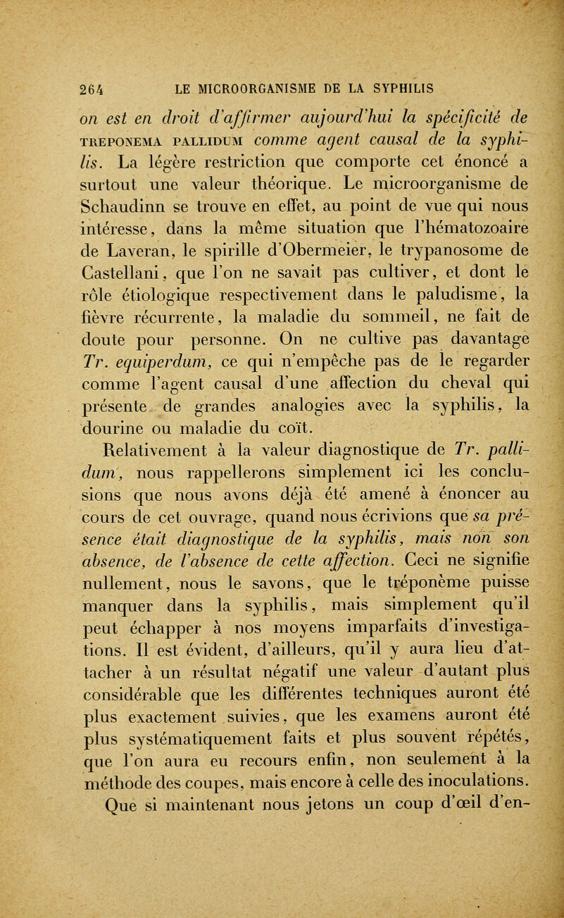 on est en droit d'affirmer aujourd'hui la spécificité de TREPONEMA pALLiDUM commc agent causal de la syphi- lis. La légère restriction que comporte cet énoncé a surtout une valeur théorique. Le microorganisme de Schaudinn se trouve en effet, au point de vue qui nous intéresse, dans la même situation que l'hématozoaire de Laveran, le spirille d'Obermeier, le trypanosome de Castellani, que l'on ne savait pas cultiver, et dont le rôle étiologique respectivement dans le paludisme, la fièvre récurrente, la maladie du sommeil, ne fait de doute pour personne. On ne cultive pas davantage Tr. equiperdwn, ce qui n'empêche pas de le regarder comme l'agent causal d'une affection du cheval qui présente de grandes analogies avec la syphilis, la dourine ou maladie du coït. Relativement à la valeur diagnostique de Tr. palli- duni, nous rappellerons simplement ici les conclu- sions que nous avons déjà été amené à énoncer au cours de cet ouvrage, quand nous écrivions que sa pré- sence était diagnostique de la syphilis, mais non son absence, de Vabsence de cette affection. Ceci ne signifie nullement, nous le savons, que le tréponème puisse manquer dans la syphilis, mais simplement qu'il peut échapper à nos moyens imparfaits d'investiga- tions. Il est évident, d'ailleurs, qu'il y aura lieu d'at- tacher à un résultat négatif une valeur d'autant plus considérable que les différentes techniques auront été plus exactement suivies, que les examens auront été plus systématiquement faits et plus souvent répétés, que l'on aura eu recours enfin, non seulement à la méthode des coupes, mais encore à celle des inoculations. Que si maintenant nous jetons un coup d'œil d'en-
