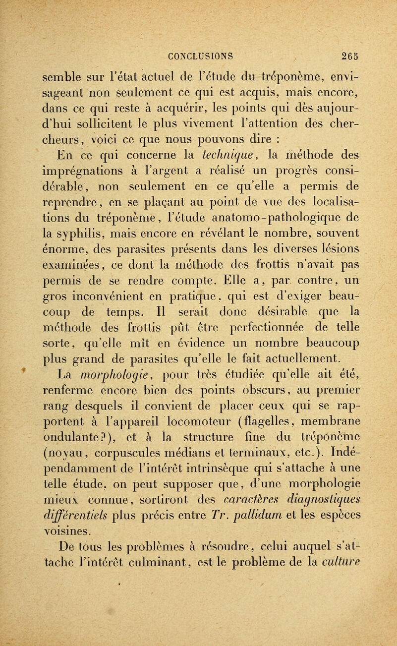 semble sur l'état actuel de l'étude du tréponème, envi- sageant non seulement ce qui est acquis, mais encore, dans ce qui reste à acquérir, les points qui dès aujour- d'hui sollicitent le plus vivement l'attention des cher- cheurs, voici ce que nous pouvons dire : En ce qui concerne la technique, la méthode des imprégnations à l'argent a réalisé un progrès consi- dérable, non seulement en ce qu'elle a permis de reprendre, en se plaçant au point de vue des localisa- tions du tréponème, l'étude anatomo-pathologique de la syphilis, mais encore en révélant le nombre, souvent énorme, des parasites présents dans les diverses lésions examinées, ce dont la méthode des frottis n'avait pas permis de se rendre compte. Elle a, par contre, un gros inconvénient en pratique, qui est d'exiger beau- coup de temps. Il serait donc désirable que la méthode des frottis pût être perfectionnée de telle sorte, qu'elle mît en évidence un nombre beaucoup plus grand de parasites qu'elle le fait actuellement. La morphologie, pour très étudiée qu'elle ait été, renferme encore bien des points obscurs, au premier rang desquels il convient de placer ceux qui se rap- portent à l'appareil locomoteur (flagelles, membrane ondulante.^), et à la structure fine du tréponème (noyau, corpuscules médians et terminaux, etc.). Indé- pendamment de l'intérêt intrinsèque qui s'attache à une telle étude, on peut supposer que, d'une morphologie mieux connue, sortiront des caractères diagnostiques différentiels plus précis entre Tr. pallidum et les espèces voisines. De tous les problèmes à résoudre, celui auquel s'at- tache l'intérêt culminant, est le problème de la culture
