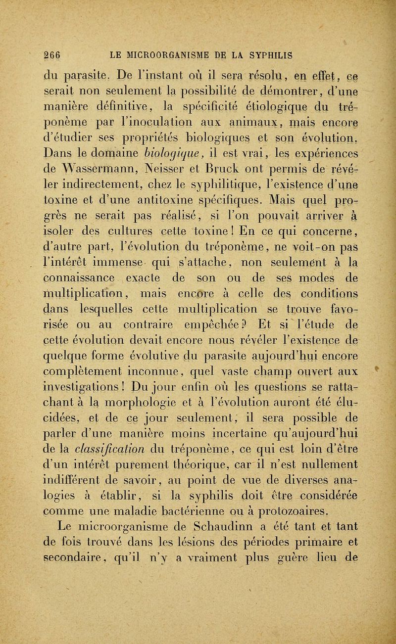 du parasite. De l'instant où il sera résolu, en effet, ee serait non seulement la possibilité de démontrer, d'une manière définitive, la spécificité étiologique du tré- ponème par l'inoculation aux animaux, mais encore d'étudier ses propriétés biologiques et son évolution. Dans le domaine biologique, il est vrai, les expériences de Wassermann, Neisser et Bruck ont permis de révé- ler indirectement, chez le syphilitique, l'existence d'une toxine et d'une antitoxine spécifiques. Mais quel pro- grès ne serait pas réalisé, si l'on pouvait arriver à isoler des cultures cette toxine 1 En ce qui concerne, d'autre part, l'évolution du tréponème, ne voit-on pas l'intérêt immense qui s'attache, non seulement à la connaissance exacte de son ou de ses modes de multiplication, mais encore à celle des conditions dans lesquelles cette multiplication se trouve favo- risée ou au contraire empêchée? Et si l'étude de cette évolution devait encore nous révéler l'existence de quelque forme évolutive du parasite aujourd'hui encore complètement inconnue, quel vaste champ ouvert aux investigations ! Du jour enfin où les questions se ratta- chant à la morphologie et à l'évolution auront été élu- cidées, et de ce jour seulement, il sera possible de parler d'une manière moins incertaine qu'aujourd'hui de la classification du tréponème, ce qui est loin d'être d'un intérêt purement théorique, car il n'est nullement indifférent de savoir, au point de vue de diverses ana- logies à établir, si la syphilis doit être considérée comme une maladie bactérienne ou à protozoaires. Le microorganisme de Schaudinn a été tant et tant de fois trouvé dans les lésions des périodes primaire et secondaire, qu'il n'y a vraiment plus guère lieu de