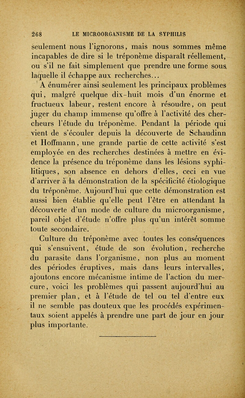 seulement nous l'ignorons, mais nous sommes même incapables de dire si le tréponème disparaît réellement, ou s'il ne fait simplement que prendre une forme sous, laquelle il échappe aux recherches... A énumérer ainsi seulement les principaux problèmes qui, malgré quelque dix-huit mois d'un énorme et fructueux labeur, restent encore à résoudre, on peut juger du champ immense qu'offre à l'activité des cher- cheurs l'étude du tréponème. Pendant la période qui vient de s'écouler depuis la découverte de Schaudinn et Hoffmann, une grande partie de cette activité s'est employée en des recherches destinées à mettre en évi- dence la présence du tréponème dans les lésions syj)hi- litiques, son absence en dehors d'elles, ceci en vue d'arriver à la démonstration de la spécificité étiologique du tréponème. Aujourd'hui que cette démonstration est aussi bien établie qu'elle peut l'être en attendant la découverte d'un mode de culture du microorganisme, pareil objet d'étude n'offre plus qu'un intérêt somme toute secondaire. Culture du tréponème avec toutes les conséquences qui s'ensuivent, étude de son évolution, recherche du parasite dans l'organisme, non plus au moment des périodes éruptives, mais dans leurs intervalles, ajoutons encore mécanisme intime de l'action du mer- cure, voici les problèmes qui passent aujourd'hui au premier plan, et à l'étude de tel ou tel d'entre eux il ne semble pas douteux que les procédés expérimen- taux soient appelés à prendre une part de jour en jour plus importante.