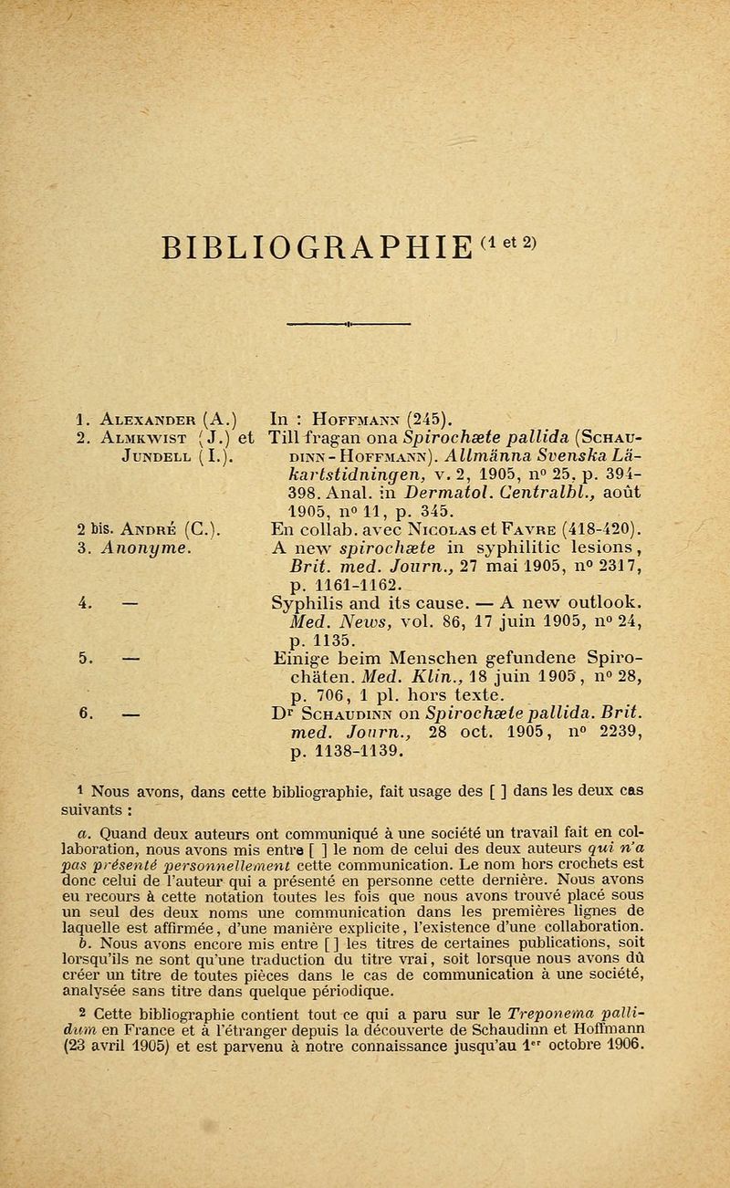 BIBLI0GRAPHIE<i^'2' 1. Alexander (A.) In : Hoffmajvx (245). 2. Almkwist (J.) et Tilliragain ona Spirochsete pallida {Schav- JUNDELL (I.). 2 bis. André (G.). 3. Anonyme. 5. 6. — DiNîs-HoFFMAîsiv). AUmânna SvenskaLa- kart stidning en, V. 2, 1905, 11° 25, p. 394- 398. Anal, in Dermatol. Centralbl., août 1905, no 11, p. 345. En collab. avec Nicolas etFAVRE (418-420). A new spirochsete in syphilitic lésions, Brit. med. Joiirn., 27 mai 1905, n» 2317, p. 1161-1162. Syphilis and its cause. — A new outlook. Med. News, vol. 86, 17 juin 1905, n» 24, p. 1135. Einige beim Menschen gefundene Spiro- châten. Med. Klin., 18 juin 1905, n» 28, p. 706, 1 pi. hors texte. Dr ScHAUDiNN on Spirochsete pallida. Brit. med. Journ., 28 oct. 1905, n» 2239, p. 1138-1139. 1 Nous avons, dans cette bibliographie, fait usage des [ ] dans les deux cas suivants : a. Quand deux auteurs ont communiqué à une société un travail fait en col- laboration, nous avons mis entre [ ] le nom de celui des deux auteurs qui n'a pas présenté personneUement cette communication. Le nom hors crochets est donc celui de l'auteur qui a présenté en personne cette dernière. Nous avons eu recours à cette notation toutes les fois que nous avons trouvé placé sous un seul des deux noms une communication dans les premières lignes^ de laquelle est affirmée, d'une manière explicite, l'existence d'une collaboration. b. Nous avons encore mis entre [ ] les titres de certaines publications, soit lorsqu'ils ne sont qu'une traduction du titre vrai, soit lorsque nous avonsdû créer un titre de toutes pièces dans le cas de communication à une société, analysée sans titre dans quelque périodique. 2 Cette bibliographie contient tout ce qui a paru sur le Treponema paUi- dinn en France et à l'étranger depuis la découverte de Schaudinn et Hoffmann (23 avril 1905) et est parvenu à notre connaissance jusqu'au 1 octobre 1906.
