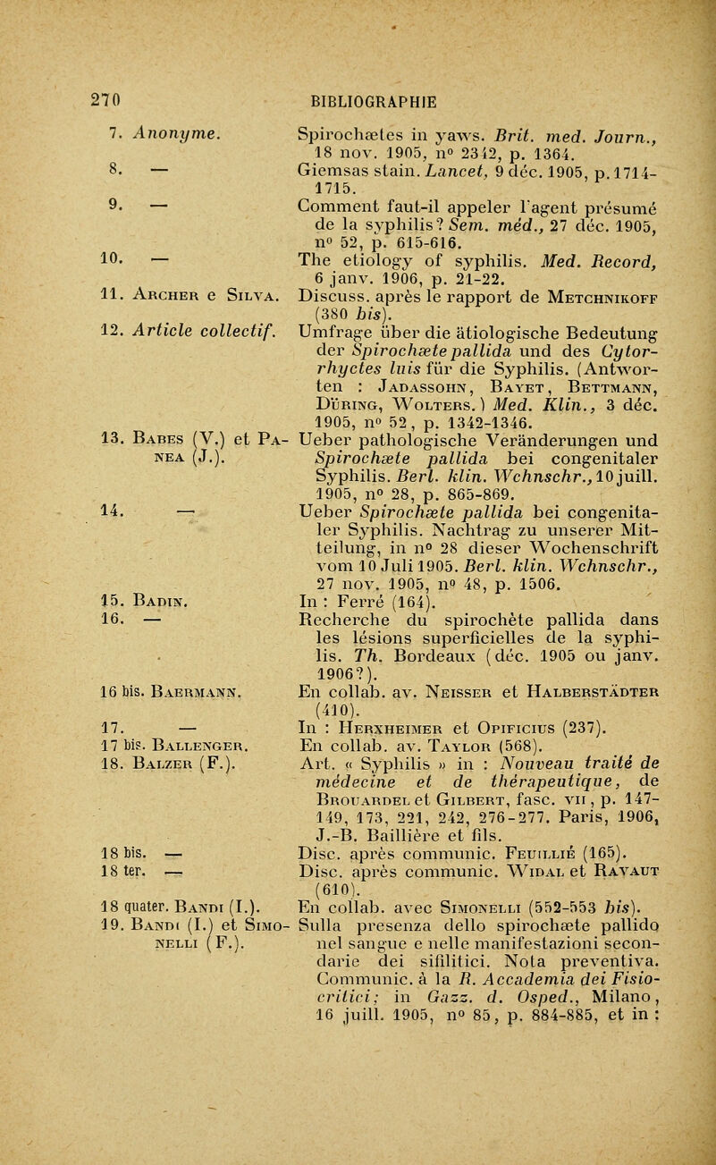 7. Anonyme. 10. — 11. Archer e Silva. 12. Article collectif. 13. Babes (V.) et Pa- NEA (J.). 14. 15. Badin. 16. — 16 bis. Baermann. 17. — 17 bi?. Ballenger. 18. Balzer (F.). 18 bis. — 18 ter. —^ 18 quater. Bandi (I.), 19. Bandi (I.) et Simo- NELLI (F.). Spirochaetes in yaws. Brit. med. Journ., 18 nov. 1905, no 2342, p. 1364. Giemsas stain. Lancet, 9 déc. 1905, p 1714- 1715. Comment faut-il appeler l'agent présumé de la syphilis? Sem. méd., 27 déc. 1905, no 52, p. 615-616. The etiology of syphilis. Med. Record, 6 janv. 1906, p. 21-22. Discuss. après le rapport de Metchnikoff (380 his). Umfrage ijber die âtiologische Bedeutung der Spirochsetepallidâ und des Cytor- rhyctes luis fiir die Syphilis. (Antwor- ten : Jadassohn, Bayet, Bettmann, DiJRiNG, WoLTERS. ) Med. Klin., 3 déc. 1905, no 52, p. 1342-1346. Ueber pathologische Verânderungen und Spirochsete pallida bei congenitaler Syphilis. 5eri. klin. Wchnschr., 10^uill. 1905, no_28, p. 865-869. Ueber Spirochsete pallida bei congenita- ler Syphilis. Nachtrag zu unserer Mit- teilung, in n° 28 dieser Wochenschrift vom 10 Juli 1905. Berl. klin. Wchnschr., 27 nov. 1905, no 48, p. 1506. In : Ferré (164). Recherche du spirochète pallida dans les lésions superficielles de la syphi- lis. Th. Bordeaux (déc. 1905 ou janv. 1906?). En coUab. av. Neisser et Halberstadter (410). In : Herxheimer et Opificius (237). En collab. av. Taylor (568). Art. « Syphilis » in : Nouveau traité de médecine et de thérapeutique, de Brouardel et Gilbert, fasc. vu , p. 147- 149, 173, 221, 242, 276-277. Paris, 1906, J.-B, Baillière et fils. Disc, après communie. Feuii.lié (165). Disc, après communie. WmAL et Ravaut (610). En coilab. avec Simonelli (552-553 bis). Sulla presenza dello spirochœte pallido nel sangue e nelle manifestazioni secon- darie dei sifilitici. Nota preventiva. Communie, à la R. Accademia dei Fisio- criiici; in Gazz. d. Osped., Milano, 16 juin. 1905, no 85, p. 884-885, et in: