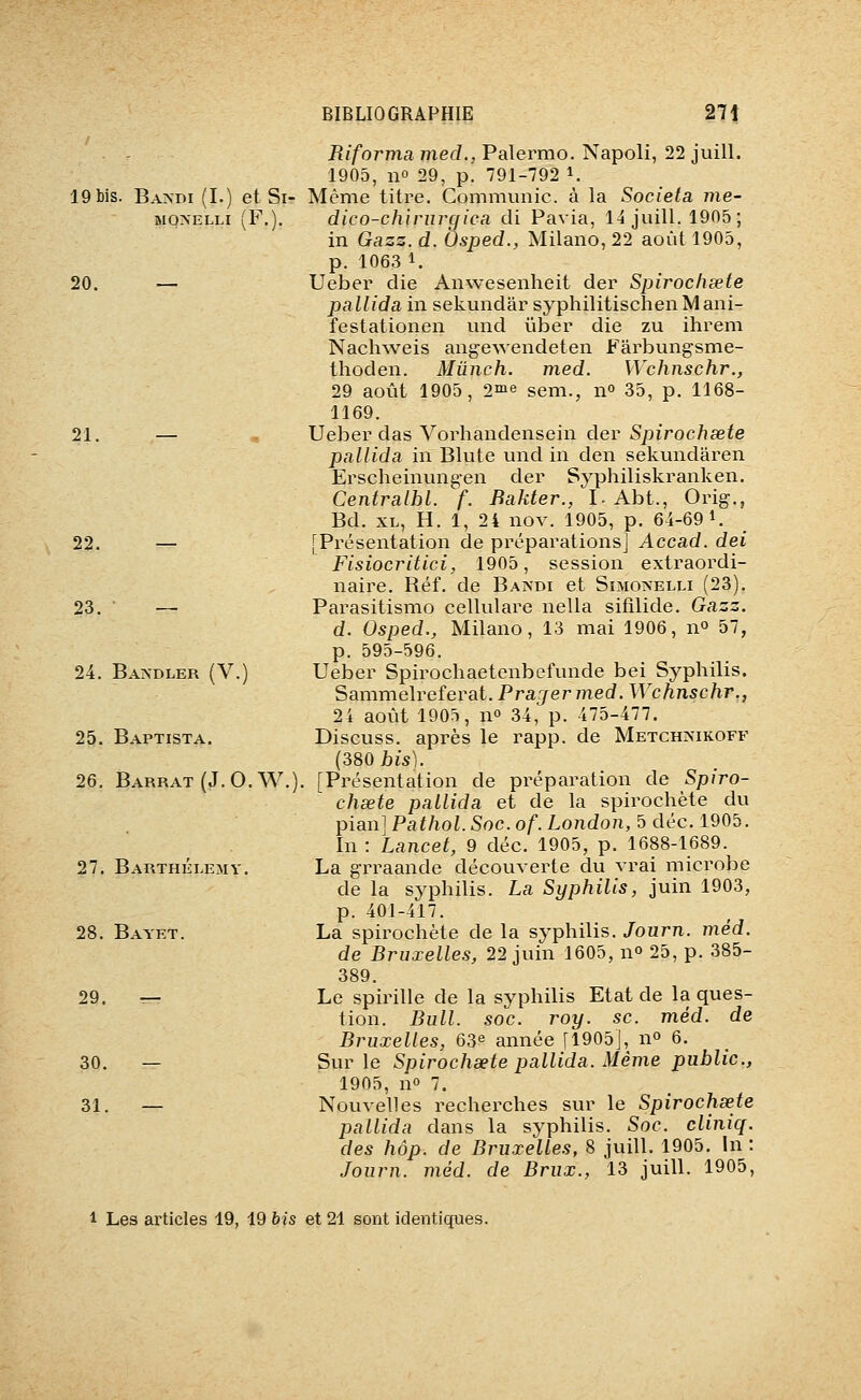 19 bis. Bandi (L) et Si- MONELLI (F.). 20. — 21. 22. 23. 24. Bakdler (V.) 25. Baptista. 26. Barrât (J.O.W 27. Barthélémy. 28. Bayet. 29. 30. 31. Riforma mecL, Palermo. Napoli, 22 juill. 1905, no 29, p. 791-792 i. Même titre. Communie, à la Societa me- dico-chirurgica cli Pavia, 14 juill. 1905; in Gazz. d. Osped., Milano, 22 août 1905, p. 1063 1. Ueber die Anwesenheit der Spirochœte pallida in sekundar syphilitischenMani- festationen und iiber die zu ihrem Nachweis angewendeten Fârbungsme- thoden. Mûnch. med. Wchnschr., 29 août 1905, 2me sem., n^ 35, p. 1168- 1169. Ueber das Vorhandensein der Spirochsete pallida in Blute und in den sekundaren Erscheinungen der Syphiliskranken. Centralbl. f. Bakter., I. Abt., Orig., Bd. XL, H. 1, 24 nov. 1905, p. 64-69 1. [Présentation de préparations] Accad. dei Flsiocritici, 1905, session extraordi- naire. Réf. de Bandi et Sîmo>-elli (23). Parasitismo cellulare nella sifîlide. Gazz. d. Osped., Milano, 13 mai 1906, n» 57, p. 595-596. Ueber Spirochaetenbefunde bei Syphilis. Sammelreferat. Prajermed. Wchnschr., 24 août 1905, no 34, p. 475-477. Discuss. après le rapp. de Metchimkoff (380 bis). [Présentation de préparation de Spiro- chsete pallida et de la spirochète du pian] Pathol. Soc. of. London, 5 déc. 1905. In : Lancet, 9 déc. 1905, p. 1688-1689. La grraande découverte du vrai microbe de la syphilis. La Syphilis, juin 1903, p. 401-417. La spirochète de la syphilis. Journ. méd. de Bruxelles, 22 juin 1605, n» 25, p. 385- 389. Le spirille de la syphilis Etat de la ques- tion. Bull. soc. roy. se. méd. de Bruxelles, 63^ année [1905], n» 6. Sur le Spirochaete pallida. Même public, 1905, no 7. Nouvelles recherches sur le Spirochsete pallida dans la syphilis. Soc. cliniq. des hôp. de Bruxelles, 8 juill. 1905. In : Journ. méd. de Brux., 13 juill. 1905, 1 Les articles 19, 19 his et 21 sont identiques.
