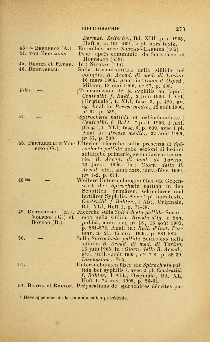 43 bis. Bergeron (A.). 44. von BERGMA^î^^ 45. BÉRiEL et Favre. 46. Bertarelli. 46 bis. — 47. — 48. Bertarelli etVoL- piîso (G.). 48 bis. 49. Bertarelli (E. ), VoLPmo (G.) et BOVERO (R.). 50. — 51. — 52. Bertin et Breton. Dermat. Zeitschr., Bel. XIII, juin 1906, Heft 6, p. 401-409 ; 2 pi. hors texte. En collab. avec Nattaiv-Larrier (405). Disc, après communie, de Schaudinn et HOFFMAININ' (530). In : Nicolas (414). SuUa trasmissibilitâ délia sifilide nel conig-lio. R. Accad. di med. di Torino, 16 mars 1906. Anal, in : Gazz. d. Osped., Milano, 13 mai 1906, n 57, p. 608. [Transmission de la syphilis au lapin.] Centralbl. f. Bakt., 2 juin 1906, I Abt. (Originale), t. XLI, fasc. 3, p. 420, av. fig. Anal, in : Presse médic, 22 août 1906, n 67, p. 539. [Spirochsete pallida et ostéochondrite. ] Centralbl. f. Bakt., 7 juill. 1906, I Abt. (Orig.), t. XLI, fasc. 6, p. 639, avec 1 pi. Anal, in : Presse médic, 22 août 1906, no 67, p. 539. Ulteriori ricerche sulla presenza di Spi- rochsete pallida nelle sezioni di lesioni sifilitiche primarie, secundarie e terzia- rie. R. Accad. di med. di Torino, 12 janv. 1906. In : Giorn. delta R. Accad., etc., anno lxix, janv.-févr. 1906, nos i_2. p. 611. Weitere Untersuchungen ûber die Gegen- wart der Spirochsete pallida in den Schnitten primarer, sekundarer und tertiârer Syphilis. Avec 1 pi. hors texte. Centralbl. f'.Bakter., I Abt., Originale, Bd. XLI, Heft 1, p. 74-78. Ricerche sulla Spirochsete pallida Schau- Diis-N nella sifilide. Rivista d'Ig. e San. pubbl., anno xvi, n» 16, 16 août 1905, p. 561-572. Anal, in: Bull. d'Inst. Pas- teur, no 21, 15 nov. 1905, p. 881-882. Sullo Spirochsete pallida Schaudipsiv nella sifilide. R. Accad. di med. di Torino, 16 juin 1905. In : Giorn. délia R. Accad., etc., juill.-août 1905, nos 7_8 ^ p^ 38-39. Discussion : FoÀ. Untersuchungen ûber die Spirochsete pal- lida bei syphilis i, avec 2 pi. Centralbl. f. Bakter, I Abt., Originale, Bd. XL, Heft 1, 24 nov. 1905, p. 56-64. Préparations de spirochètes décrites par 1 Développement de la communication précédente