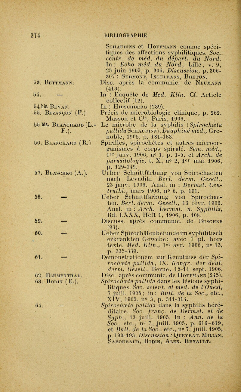 53. Bettmann. 54. — 54 bis. Beyan. 55. Beza>'çon (F.) 55 Ms. Blanchard (L. F.). 56. Blanchard (R.) 57. Blaschko (A.). 58. 59. — 60. — 61. 62. Blumenthal. 63. BODIN (E.). 64. ScHAUDiNN et Hoffmann comme spéci- liques des affections syphilitiques. -Soc. centr. de méd. du départ, du Nord. In: Echo méd. du Nord, Lille, v. 9, 25 juin 1905, p. 306. Discussion, p. 306- 307 : Surmont, Ingelrans, Breton. Disc, après la communie, de Neumann (413). In : Enquête de Med. Klin. Cf. Article collectif (12). In : HmscHBERG (239). Précis de microbiologie clinique, p. 262. Masson et Cie, Pains, 1906. Le microbe de la syphilis {Spirochseta pallidaScHAVBiTiis). Dauphiné méd., Gre- noble, 1905, p. 181-183. Spirilles, spirochètes et autres microor- ganismes à corps spirale. Sem. méd., 1er janv. 1906, no 1, p. 1-5, et Arch. de parasitologie, t. X, no 2, l^r mai 1906, p. 129-149. Ueber Schnittfârbung von Spirochaeten nach Levaditi. Berl. derm. Gesell., 23 janv. 1906. Anal, in : Dermat. Cen- tralhl., mars 1906, no 6, p. 191. Ueber Schnittfârbung von Spirochae^ ten. Berl. derm. Gesell., 13 févr. 1906. Anal, in : Arch. Dermat. u. Siujhilis, Bd. LXXX, Heft 1, 1906, p. 108. Discuss. après communie, de Buschke (93). Ueber Spirochatenbefundeim syphilitisch erkrankten Gewebe; avec 1 pi. hors texte. Med. Klin., 1er avr. 1906, n» 13, p. 335-339. Demonstrationem zur Kenntniss der Spi- rochœte pallida, IX. Kongr. der deut. derm. Gesell., Berne, 12-14 sept. 1906. Disc, après communie, de Hoffmann (245). Spirochsete pallida dans les lésions syphi- litiques. Soc. scient, et méd. de l'Ouest, 1 iuill. 1905; in: Bull, de la Soc, etc., XiV, 1905, no 3, p. 311-314. Spirochsete pallida dans la syphilis héré- ditaire. Soc. franc, de Dermat. et de Syph., 13 juin. 1905. In : Ann. de la Soc, etc., n 7, juill. 1905, p. 616-619, et Bull, de la Soc, etc., no 7, juill. 1905, p. 190-193. Discussion : Queyrat, Milian, Sabouraud, BoDiN, Alex. Renault.