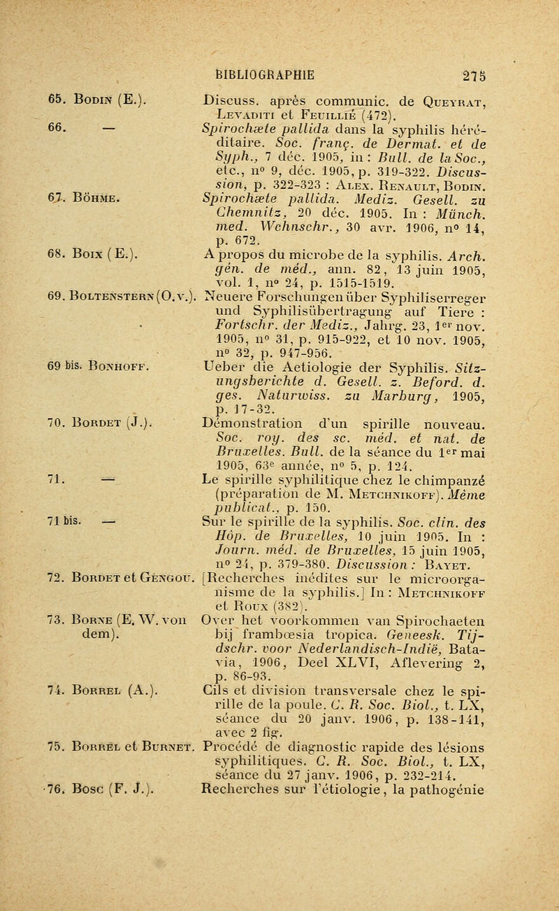 65. BoDiN (E.). 66. — 67. BÔHME. 68. Boix(E.). 69. Boltenstern(0.v.) 69 bis. BoAHOFF. 70. BORDET (J.). 71. — 71 bis. — 72. BoRDET et Geivgou. /3. BoR?fE (E.W.von dem). 74. BORREL (A,). 75. BoRREL et BURNET. 76. Bosc (F. J,). Discuss, après communie, de Queyrat, Levaditi et Feuillié (472). Spirochsete pallida dans la syphilis héré- ditaire. Soc. franc, de Dermat. et de Syph., 7 déc. 1905, in: Bull, de laSoc, etc., n» 9, déc. 1905, p. 319-322. Discus- sion, p. 322-323 : Alex. Renault, Bodin. Spirochsete pallida. Mediz. Gesell. zu Chemnitz, 20 déc. 1905. In : Mûnch. med. Wchnschr., 30 avr. 1906, n» 14, p. 672, A propos du microbe de la syphilis. Arch. ffén. de méd., ann. 82, 13 juin 1905, vol. 1, n» 24, p. 1515-1519. Neuere Forschun^enûber Syphiliserreger und Syphilisûbertragung- auf Tiere : Fortschr. der Mediz., Jahx-g. 23, le»nov. 1905, no 31, p. 915-922, et 10 nov. 1905, no 32, p. 947-956. Ueber die Aetiologie der Syphilis. Sitz- ungsberichte d. Gesell. z. Beford. d. ges. Naturwiss. zu Marhurg, 1905, p. J7-32. Démonstration d'un spirille nouveau. Soc. roy. des se. méd. et nat. de Bruxelles. Bull, de la séance du 1er mai 1905, 63e année, no 5, p. 124. Le spirille syphilitique chez le chimpanzé (préparation de M. Metchnikoff). Même puhlicat., p, 150, Sur le spirille de la syphilis. Soc. clin, des Hop. de Bruxelles, 10 juin 1905. In : Journ. méd. de Bruxelles, 15 juin 1905, no 24, p. 379-380. Discussion: Bayet. [Recherches inédites sur le microorga- nisme de la svphilis.j In : Metchnikoff et Roux (382).^ Over het voorkommen van Spirochaeten bij frambœsia tropica. Geneesk. Tij- dschr. voor Nederlandisch-Indië, Bata- via, 1906, Deel XLVI, Aflevering 2, p, 86-93. Cils et division transversale chez le spi- rille de la poule. C. B. Soc. Biol., t. LX, séance du 20 janv, 1906, p. 138-141, avec 2 fig. Procédé de diagnostic rapide des lésions syphilitiques. G, B. Soc. Biol., t. LX, séance du 27 janv. 1906, p. 232-214. Recherches sur l'étiologie, la pathogénie