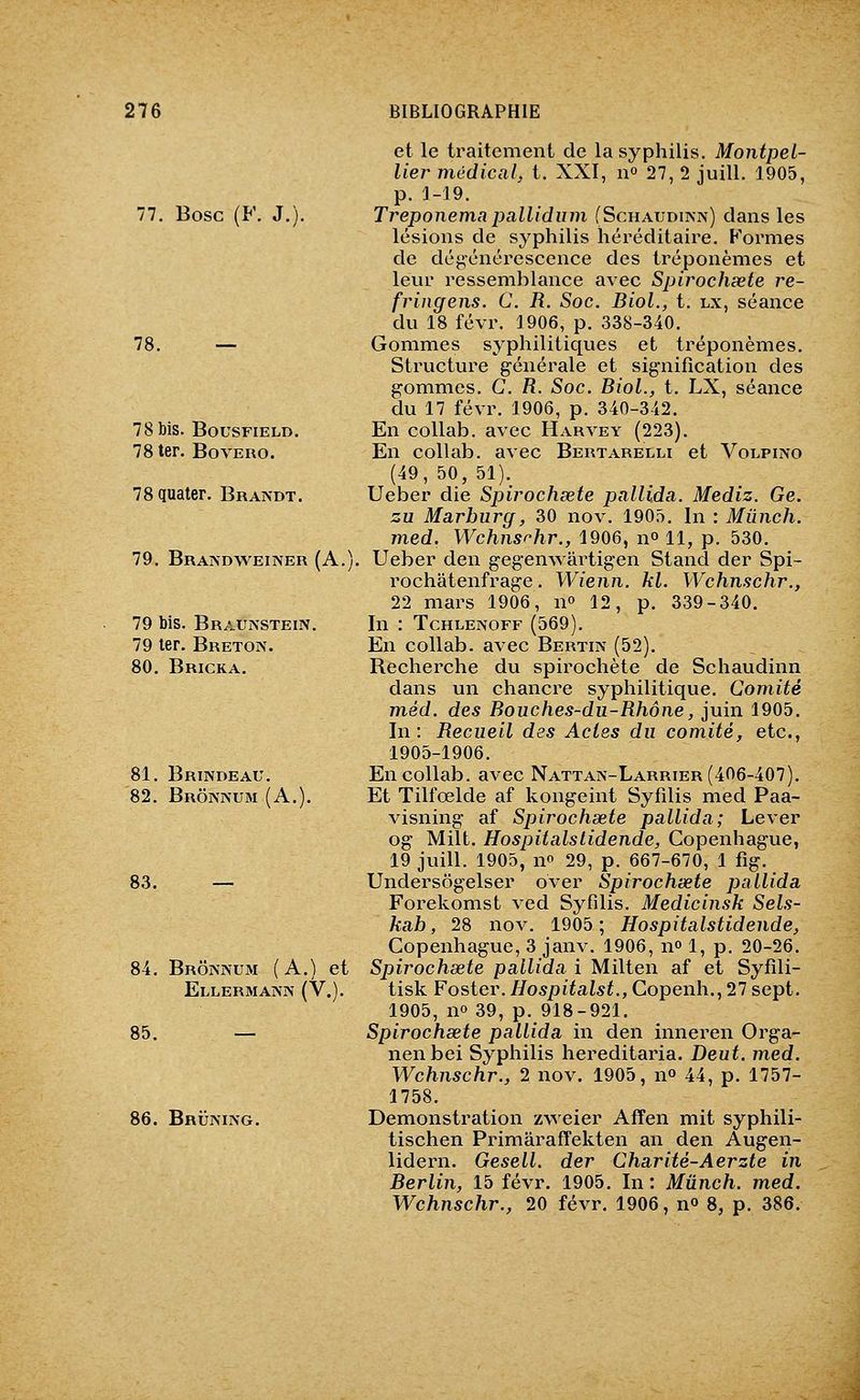 77. Bosc (F. J.). 78. — 78 bis. BousFiELD. 78 ter. Bovero. 78 quater. Braivdt. 79. Brais-dweiner (A.) 79 bis. Brauis'stein. 79 1er. Breton. 80. Bricka. 81. Brindeau. 82. Brônaum (A.). 83. — 84. Brônnum (A.) et Ellermann (V.). 85. — 86. Bruimng. et le traitement de la syphilis. Montpel- lier médical, t. XXI, n» 27, 2 juill. 1905, p. 1-19. Treponemapallidum (Schaudinn) clans les lésions de syphilis héréditaire. F'ormes de dégénérescence des tréponèmes et leur ressemblance avec Spirochœte re- fringens. C. R. Soc. BioL, t. lx, séance du 18 févr. 1906, p. 338-340. Gommes syphilitiques et tréponèmes. Structure générale et signification des gommes. G. R. Soc. BioL, t. LX, séance du 17 févr. 1906, p. 340-342. En collab. avec Harvey (223). En collab. avec Bertarelli et Volpino (49, 50, 51)._ Ueber die Spirochscte pallida. Mediz. Ge. zu Marburg, 30 nov. 1905. In : Miinch. med. Wchnsrhr., 1906, n» 11, p. 530. Ueber den gegenwârtigen Stand der Spi- rochatenfrage. Wienn. kl. Wchnschr., 22 mars 1906, n» 12, p. 339-340. In : TcHLENOFF (569). En collab. avec Bertin (52). Recherche du spirochète de Schaudinn dans un chancre syphilitique. Comité m,éd. des Bouches-du-Rhône, juin 1905. In: Recueil des Actes du comité, etc., 1905-1906. En collab. avec Nattak-Larrier (406-407). Et Tilfœlde af kongeint Syfilis med Paa- visning af Spirochsete pallida; Lever og Milt, Hospitalslidende, Copenhague, 19 juill. 1905, no 29, p. 667-670, 1 fig. Undersôgelser over Spirochœte pallida Forekomst ved Syfilis. Medicinsk Sels- kab, 28 nov. 1905; Hospitalslidende, Copenhague, 3 janv. 1906, n» 1, p. 20-26. Spirochœte pallida i Milten af et Syfili- tisk Poster. Hospitalst., Copenh., 27 sept. 1905, no 39, p. 918-921. Spirochœte pallida in den inneren Orga- nenbei Syphilis hereditaria. Deut. med. Wchnschr., 2 nov. 1905, n» 44, p. 1757- 1758. Démonstration zweier Affen mit syphili- tischen PrimârafFekten an den Augen- lidern. Gesell. der Charité-Aerzte in Berlin, 15 févr. 1905. In : Mûnch. med. Wchnschr., 20 févr. 1906, no 8, p. 386.