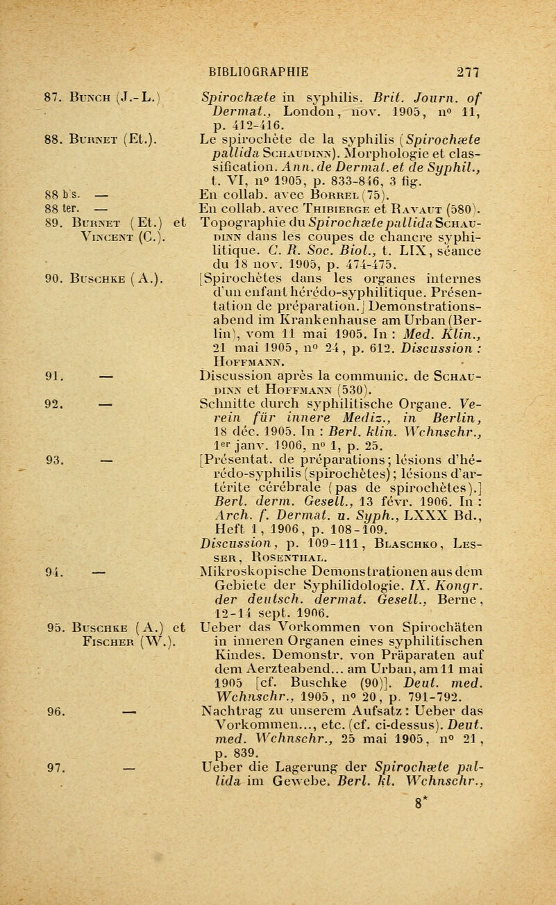 87. BuïN-CH (J.-L.) 88. BuRNET (Et.). 88 b s. — 88 ter. — 89. BURNET (Et.) Vl>CEA-T (C). 90. BUSCHKE (A.). 91. — 92. — 93. 94. 95. BuscHKE (A.) Fischer (W. 96. 97. Spirocheete in syphilis. Brit. Joiirn. of Dermat., Londoii, nov. 1905, n» 11, p. 412-416. Le spirochète de la syphilis {Spirochœte pallida Schaudi>->-). Morphologie et clas- sification. Ann. de Dermat. et de SyphiL, t. VI, n» 1905, p. 833-846, 3 fig. En coUab. avec Borrel(75). En collab. avec Thibierge et Bavaut (580). et Topographie duSpirochsetepallidaScuAV- DiNN dans les coupes de chancre syphi- litique. C. R. Soc. Biol., t. LIX, séance du 18 nov. 1905, p. 474-475. [Spirochètes dans les organes internes d'un enfant hérédo-syphilitique. Présen- tation de préparation.] Demonstrations- abend im Krankenhause amUrban(Ber- lin\ vom 11 mai 1905. In : Med. Klin., 21 mai 1905, no 24, p. 612. Discussion : HoFFMA>^-. Discussion après la communie, de Schau- DI>X et HOFFMA-VX (530). Schnitte durch syphilitische Organe. Ve- rein fur innere Mediz., in Berlin, 18 déc. 1905. In : Berl. klin. Wchnschr., lei-janv. 1906, no 1, p. 25. [Présentât, de préparations ; lésions d'hé- rédo-syphilis (spirochètes) ; lésions d'ar- térite cérébrale (pas de spirochètes).] Berl. derm. Gesell., 13 févr. 1906. In : Arch. f. Dermat. u. Syph., LXXX Bd., Heft 1, 1906, p. 108-109. Discussion, p. 109-111, Blaschko, Les- SER, BOSEIS'THAL. Mikroskopische Demonstrationenausdem Gebiete der Syphilidologie. IX. Kongr. der dentsch. dermat. Gesell., Berne, 12-14 sept. 1906. et Ueber das Vorkommen von Spirochâten S. in inneren Organen eines syphilitischen Kindes. Demonstr. von Praparaten auf dem Aei^zteabend... am Urban, amll mai 1905 [cf. Buschke (90)]. Dent. med. Wchnschr., 1905, n» 20, p. 791-792. Nachtrag zu unsei'em Aufsatz : Ueber das Vorkommen..., etc. (cf. ci-dessus). Deut. med. Wchnschr., 25 mai 1905, n° 21, p. 839. Ueber die Lagerung der Spirochsete pal- lida im GcAvcbe. Berl. kl. Wchnschr., 8*