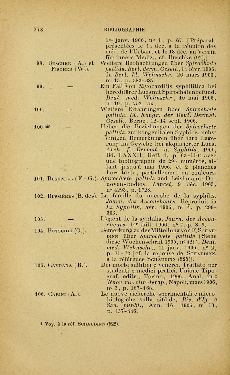 98. BuscHKE ( A.) et Fischer (W.). 100. 100 bis. 101. BUSHNELL (F.-G.) 102. BussiÈRES (B. des). 103. 104. BiJTSCHLi (O. 105. Campana (B.). 106. Carini (A. 1 janv. 1906, 11° 1, p. 67. [Préparât, présentées le 1-i cléc. à la réunion des méd. de TUrban, et le 18 déc. au Verein fur innere Mediz., cf. Buschke (92).J Weitere Beobachtungen ûber Spiroch'sete palLida. Berl. derm. G8sell.,li févr. 1906. In Berl. kl. Wchnschr., 26 mars 1906, no 13, p. 383-387. Ein Fait von Myocarditis syphilitica bei heredi tarer Lues mit SpirochâLenbefund. Deui. med. Wchnschr., 10 mai 1906, no 19, p. 752-755. Weitere Erfahrungen iiber Spirochsete pallida. IX. Kongr. der Dent. Dermat. Gesell., Berne, 12-14 sept. 1906. Ueber die Beziehungen der Spirochsete pallida, zur kongenitalen Syphilis, nebst einigen Bemerkungen iiber ihre Lage- rung im Gewebe bei akquirierter Lues. Arch. f. Dermat. u. Syphilis, 1906, Bd. LXXXII, Heft 1, p. 63-110; avec une bibliographie de 298 numéros, al- lant jusqu'à mai 1906, et 2 planches hors texte, partiellement en couleurs. Spirochsete pallida and Leishmann-Do- novan-bodies. Lancet, 9 déc. 1905, no 4293, p. 1728. La famille du microbe de la syphilis. Joiirn. des Accoucheurs. Reproduit in La Syphilis, avr. 1906, n» 4, p. 299- 303. L'agent de la syphilis. Journ. des Accou- cheurs, 1er jùill, 1906, no 7, p. 8-9. Bemerkung zu derMitteilung vouF.Schau- DiNN ûber -Spirochsete pallida ( Siehe dièse Wochenschrift 1905, no42) ^ Deut. med. Wchnschr., 11 janv. 1906, n» 2, p. 71-72 [cf. la réponse de Schaudinn, à la référence Schaudinn (525)1. Dei morbi sifilitici e venerei. Trattato per studenti e medici pratici. Unione Tipo- graf. editr., Torino, 1906. Anal, in : Nuov.riiK c/izi.-ferap.^Napoli, mars 1906, no 3, p. 167-168. Le nuove richerche sperimentali e micro- biologiche sulla sifilide. Riv. d'Ig. e Sci7i. puhbl., Ann. 16, 1905, n© 13, p. 437-446. 1 Voy. à la réf. Schaudinn (522).